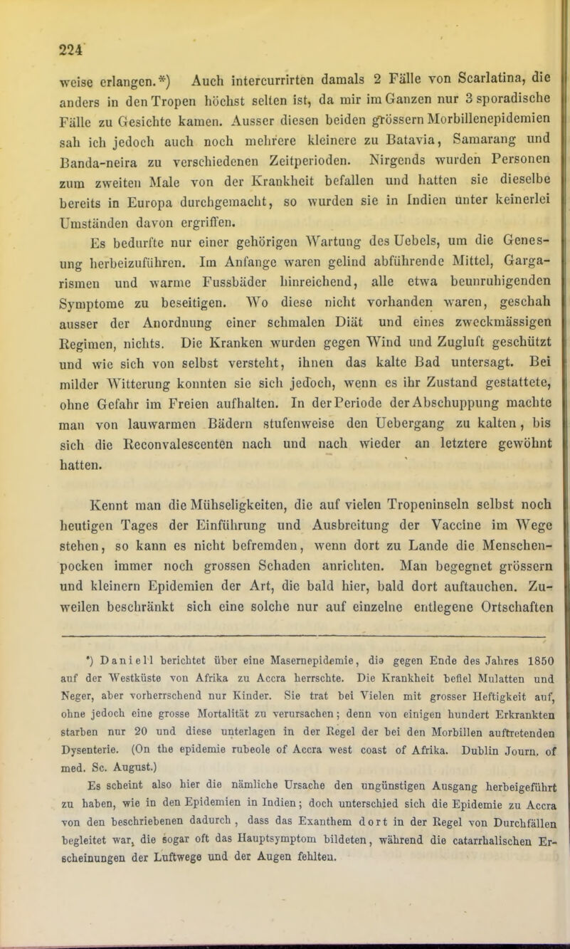 weise erlangen.*) Auch intercurrirten damals 2 Fälle von Scarlatina, die anders in den Tropen höchst seilen ist, da mir im Ganzen nur 3 sporadische Fälle zu Gesichte kamen. Ausser diesen beiden grossem Morbillenepidemien sah ich jedoch auch noch mehrere kleinere zu Batavia, Samarang und Banda-neira zu verschiedenen Zeitperioden. Nirgends wurden Personen zum zweiten Male von der Krankheit befallen und hatten sie dieselbe bereits in Europa durchgeraacht, so wurden sie in Indien unter keinerlei Umständen davon ergriffen. Es bedurfte nur einer gehörigen Wartung des Uebels, um die Genes- ung herbeizuführen. Im Anfänge waren gelind abführende Mittel, Garga- rismen und warme Fussbäder hinreichend, alle etwa beunruhigenden Symptome zu beseitigen. AVo diese nicht vorhanden waren, geschah ausser der Anordnung einer schmalen Diät und eines zweckmässigen Regimen, nichts. Die Kranken wmrden gegen Wind und Zugluft geschützt und wie sich von selbst versteht, ihnen das kalte Bad untersagt. Bei milder AVitterung konnten sie sich jedoch, wenn es ihr Zustand gestattete, ohne Gefahr im Freien aufhalten. In der Periode der Abschuppung machte man von lauwarmen Bädern stufenweise den Uebergang zu kalten, bis sich die Reconvalescenten nach und nach wieder an letztere gewöhnt hatten. Kennt man die Mühseligkeiten, die auf vielen Tropeninseln selbst noch heutigen Tages der Einführung und Ausbreitung der Vaccine im AVege stehen, so kann es nicht befremden, wenn dort zu Lande die Menschen- pocken immer noch grossen Schaden anrichten. Man begegnet grössern und kleinern Epidemien der Art, die bald hier, bald dort auftauchen. Zu- weilen beschränkt sich eine solche nur auf einzelne entlegene Ortschaften •) Daniel! berichtet über eine Masemepidemie, dia gegen Ende des Jahres 1850 auf der Westküste von Afrika zu Accra herrschte. Die Krankheit befiel Mulatten und Neger, aber vorherrschend nur Kinder. Sie trat bei Vielen mit grosser Heftigkeit auf, ohne jedoch eine grosse Mortalität zu verursachen; denn von einigen hundert Erkrankten starben nur 20 und diese unterlagen in der Regel der bei den Morbillen auftretenden Dysenterie. (On the epidemie rubeole of Accra west coast of Afrika. Dublin Journ. of med. Sc. August.) Es scheint also hier die nämliche Ursache den ungünstigen Ausgang herbeigeführt zu haben, wie in den Epidemien in Indien; doch unterschied sich die Epidemie zu Accra von den beschriebenen dadurch, dass das Exanthem dort in der Regel von Durchfällen begleitet war, die sogar oft das Hauptsymptom bildeten, während die catarrhalischen Er- scheinungen der Luftwege und der Augen fehlten.
