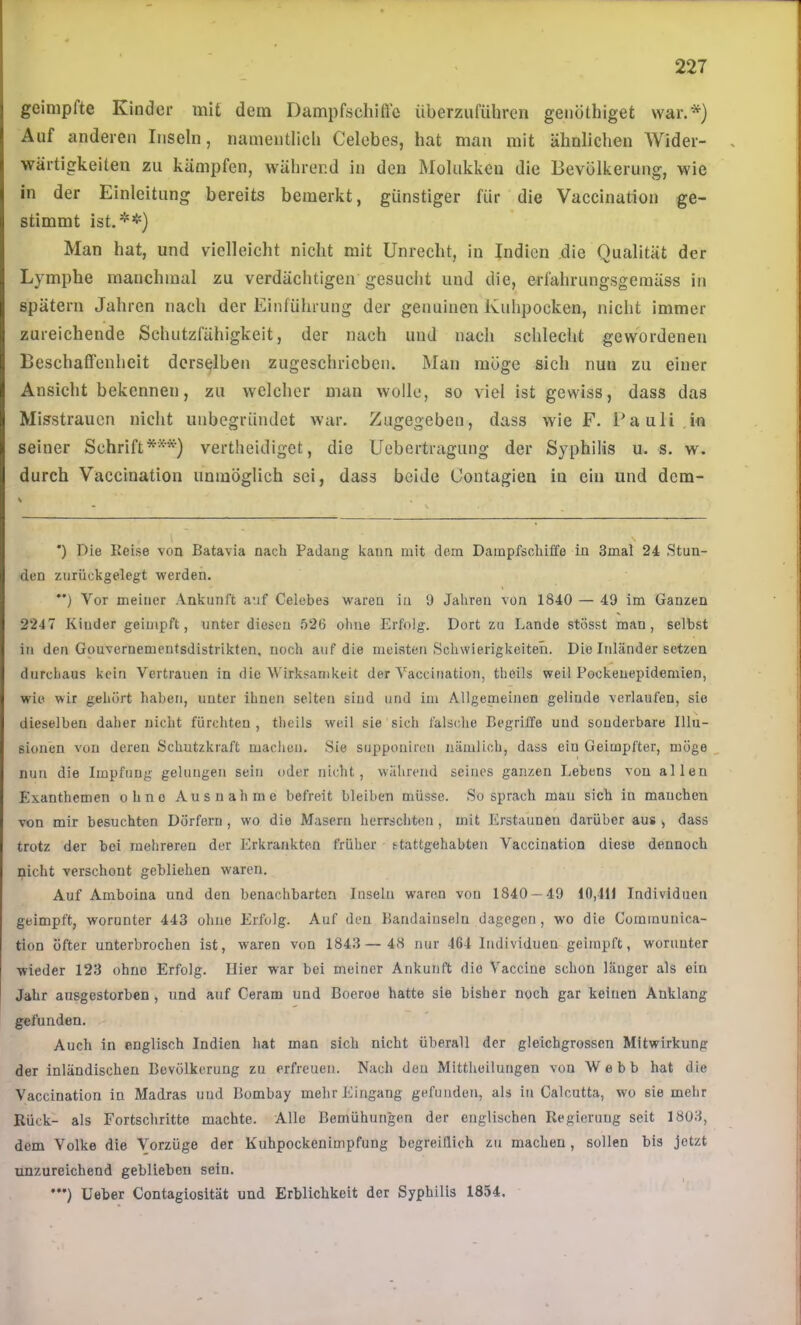 geimpfte Kinder mit dem Dampfschiffe überzuführen genöthiget war.*) Auf anderen Inseln, namentlich Celebes, hat man mit ähnlichen Wider- wärtigkeiten zu kämpfen, während in den Molukken die Bevölkerung, wie in der Einleitung bereits bemerkt, günstiger für die Vaccination ge- stimmt ist.*’!') Man hat, und vielleicht nicht mit Unrecht, in Indien die Qualität der Lymphe manchmal zu verdächtigen gesucht und die, erfahrungsgemäss in spätem Jahren nach der Einführung der genuinen Kuhpocken, nicht immer zureichende Schutzfähigkeit, der nach und nach schlecht gewordenen Beschaffenheit derselben zugeschriebeii. Man möge sich nun zu einer Ansicht bekennen, zu welcher man wolle, so viel ist gewiss, dass das Misstrauen nicht unbegründet war. Zugegeben, dass wie F. Pauli .in seiner Schrift***) vertheidiget, die Uebertragung der Syphilis u. s. w. durch Vaccination unmöglich sei, dass beide Contagien in ein und dem- ’) Die Reise von Batavia nach Paclang kann mit dem Dampfschiffe in 3mal 24 Stun- den zurückgelegt vrerden. **) Vor meiner Ankunft auf Celebes waren in 9 Jahren von 1840 — 49 im Ganzen 2247 Kinder geimpft, unter diesen .'>26 ohne Erfolg. Dort zu Lande stösst man , selbst in den Gouvernementsdistrikten, noch auf die meisten Schwierigkeiten. Die Inländer setzen durchaus kein Vertrauen in die Wirksamkeit der Vaccination, theils weil Pockeuepidemien, wie wir gehört haben, unter ihnen selten sind und im Allgemeinen gelinde verlaufen, sie dieselben daher nicht fürchten, theils weil sie sich falsche Begriffe und sonderbare Illu- sionen von deren Schutzkraft machen. Sie supponiren nämlich, dass ein Geimpfter, möge nun die Impfung gelungen sein oder nicht, während seines ganzen Lebens von allen Exanthemen ohne Ausnahme befreit bleiben müsse. So sprach mau sich in manchen von mir besuchten Dörfern, wo die Masern herrschten , mit Erstaunen darüber aus , dass trotz der bei mehreren der Erkrankten früher etattgehabteu Vaccination diese dennoch nicht verschont gebliehen waren. Auf Amboina und den benachbarten Inseln waren von 1840 — 49 10,411 Individuen geimpft, worunter 443 ohne Erfolg. Auf den Bandaiuseln dagegen, w'o die Communica- tion öfter unterbrochen ist, waren von 1843— 48 nur 464 Individuen geimpft, worunter wieder 123 ohne Erfolg. Hier war bei meiner Ankunft die Vaccine schon länger als ein Jahr ausgestorben , und auf Ceram und Boeroo hatte sie bisher noch gar keinen Anklang gefunden. Auch in englisch Indien hat man sich nicht überall der gleichgrossen Mitwirkung der inländischen Bevölkerung zu erfreuen. Nach deu Mittheilungen von Webb hat die Vaccination in Madras und Bombay mehr Eingang gefunden, als in Calcutta, wo sie mehr Rück- als Fortschritte machte. Alle Bemühungen der englischen Regierung seit 1803, dem Volke die Vorzüge der Kuhpockenimpfung begreiflich zu machen , sollen bis jetzt unzureichend geblieben sein. '*') üeber Contagiosität und Erblichkeit der Syphilis 1854.