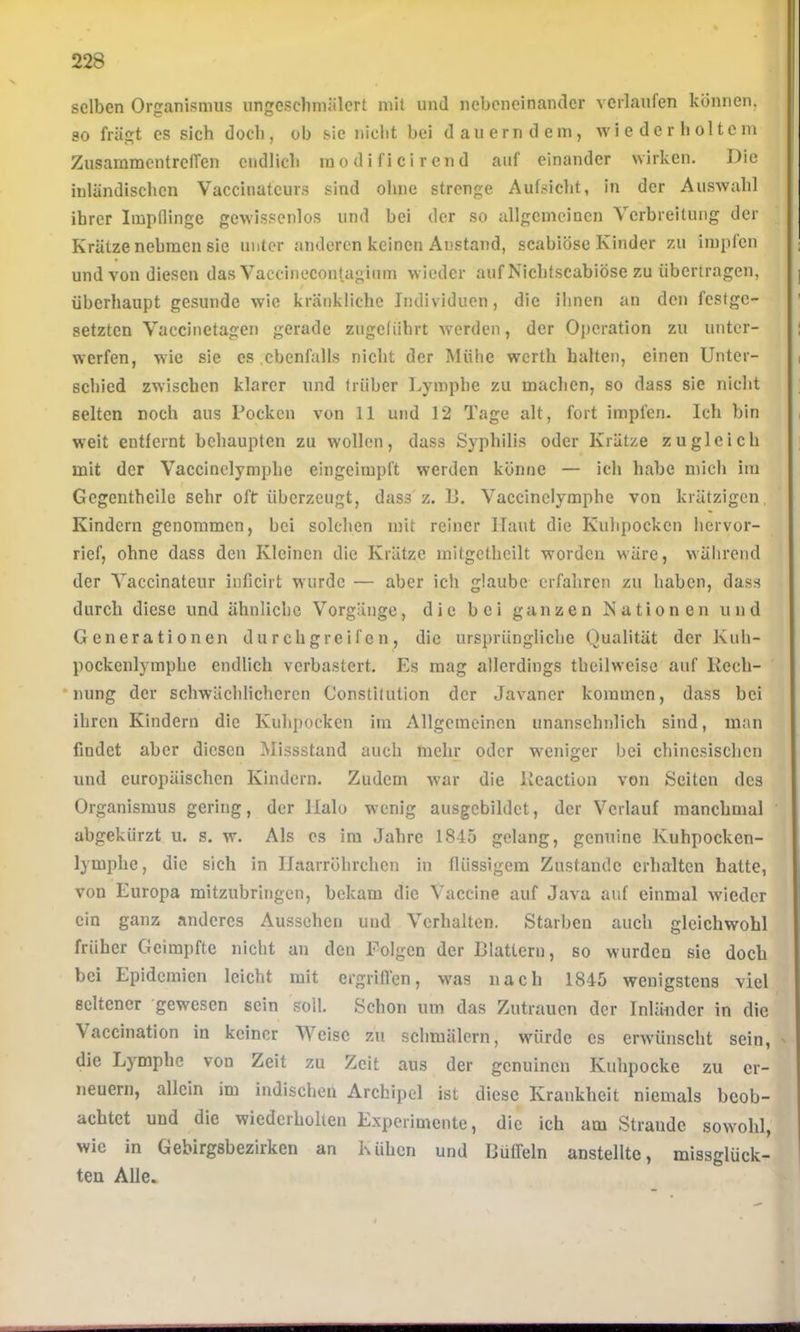 selben Organismus ungeschmälert mit und nebeneinander verlaufen können, so fragt es sich doch, ob sie nicht bei dauerndem, wiederholtem ZusammentrelTen endlich mo di fi ci r en d auf einander wirken. Die inländischen Vaccinatcurs sind ohne strenge Aufsicht, in der Auswahl ihrer Impflinge gewissenlos und bei der so allgemeinen Verbreitung der Krätze nehmen sie unter anderen keinen Anstand, scabiöse Kinder zu impfen und von diesen das Vaceinecon|,agium wieder auf Nicbtscabiöse zu übertragen, überhaupt gesunde wie kränkliche Individuen, die ihnen an den festge- setzten Vaccinetagen gerade zugcliihrt werden, der Operation zu unter- werfen, wie sie cs .ebenfalls nicht der Mühe werth halten, einen Unter- schied zwischen klarer und trüber Lymphe zu machen, so dass sie nicht selten noch aus Pocken von 11 und 12 Tage alt, fort impfen- Ich bin weit entfernt behaupten zu wollen, dass Syphilis oder Krätze zugleich mit der Vaccinelymplie eingeimpft werden könne — ich habe mich im Gcgentheile sehr oft überzeugt, dass'z. 1>. Vaccinclyraphe von krätzigen, Kindern genommen, bei solchen mit reiner Haut die Kuhpocken hervor- rief, ohne dass den Kleinen die Krätze mitgctheilt worden wäre, während der Vaccinateur inficirt wurde — aber ich glaube erfahren zu haben, dass durch diese und ähnliche Vorgänge, die bei ganzen Nationen und Generationen durchgreifen, die ursprüngliche Qualität der Kuh- pockenlymphe endlich verbastert. Es mag allerdings theilweise auf Rech- •nung der schwächlicheren Constitution der Javaner kommen, dass bei ihren Kindern die Kuhpocken im Allgemeinen unansehnlich sind, man findet aber diesen Missstand auch mehr oder w'eniger bei chinesischen und europäischen Kindern. Zudem war die Reaction von Seiten des Organismus gering, der Halo wenig ausgcbildct, der Verlauf manchmal abgekürzt u. s. w. Als cs im Jahre 1845 gelang, genuine Kuhpocken- lymphe, die sich in Haarröhrchen in flüssigem Zustande erhalten hatte, von Europa mitzubringen, bekam die Vaccine auf Java auf einmal wieder ein ganz anderes Aussehen und Verhalten. Starben auch gleichwohl früher Geimpfte nicht an den Folgen der Blattern, so wurden sie doch bei Epidemien leicht mit ergrifl’en, w'as nach 1845 wenigstens viel seltener 'gewesen sein soll. Schon um das Zutrauen der Inländer in die Vaccination in keiner Weise zu schmälern, würde cs erw'ünscht sein, die Lymphe von Zeit zu Zeit aus der genuinen Kuhpocke zu er- neuern, allein im indischen Archipel ist diese Krankheit niemals beob- achtet und die wiederholten Experimente, die ich am Strande sowohl, wie in Gebirgsbezirken an Kühen und Büfleln anstellte, missglück- ten Alle.