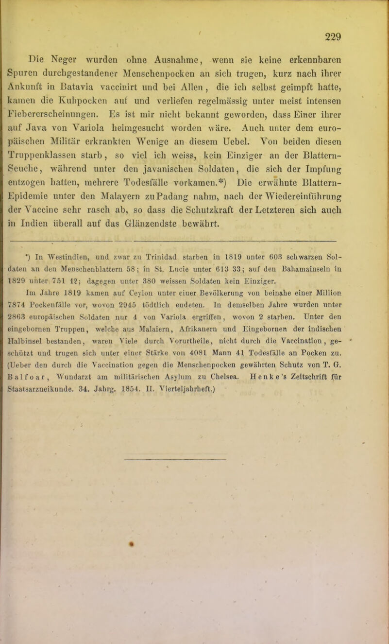 / Die Neger wurden ohne Ausnahme, wenn sie keine erkennbaren Spuren durchgestandencr Menschenpocken an sich trugen, kurz nach ihrer Ankunft in Batavia vaccinirt und bei Allen , die ich selbst geimpft hatte, kamen die Kubpocken auf und verliefen regelmässig unter meist intensen Fiebererscheinungen. Es ist mir nicht bekannt geworden, dass Einer ihrer auf Java von Variola heimgesucht worden wäre. Auch unter dem euro- päischen Militär erkrankten Wenige an diesem Uebel. Von beiden diesen Truppenklasscn starb, so viel ich weiss, kein Einziger an der Blattern- Seuche, während unter den javanischen Soldaten, die sich der Impfung entzogen hatten, mehrere Todesfälle vorkamen.*) Die erwähnte Blättern- Epidemie unter den ]\ralayern zuPadang nahm, nach der Wiedereinführung der Vaccine sehr rasch ab, so dass die Schutzkraft der Letzteren sich auch in Indien überall auf das Glänzendste bewährt. ') In Westindien, und zwar zu Trinidad starben in 1819 unter 60.8 schwarzen Sol- daten an den Menschenblattern 58; in St. Lucie unter 613 33; auf den Bahamamseln in 1829 unter 751 12; dagegen unter 380 weisseu Soldaten kein Einziger. Im Jahre. 1819 kamen auf Ceylon unter eiuer Bevölkerung von beinahe einer Million. 7874 l’ockeufälle vor, wovon 2945 tödtlich endeten. In demselben Jahre wurden unter 2863 europäischen Soldaten nur 4 von Variola ergrüTen, wovon 2 starben. Unter den eingebornen Truppen, welche aus Malaiern, Afrikanern und Eiugeboruen der indischen Halbinsel bestanden, waren Viele durch Vorurtheile, nicht durch die Vaccination, ge- * •schützt und trugen sich unter einer Stärke von 4081 Mann 41 Todesfälle au Pocken zu. (Ueber den durch die Vaccination gegen die Menschenpocken gewährten Schutz von T. G. Balfoar, Wundarzt am militärischen Asylum zu Chelsea. Henke’s Zeitschrift für Staatsarzneikunde. 34. Jahrg. 1854. II. Vierteljahrheft.) ' «