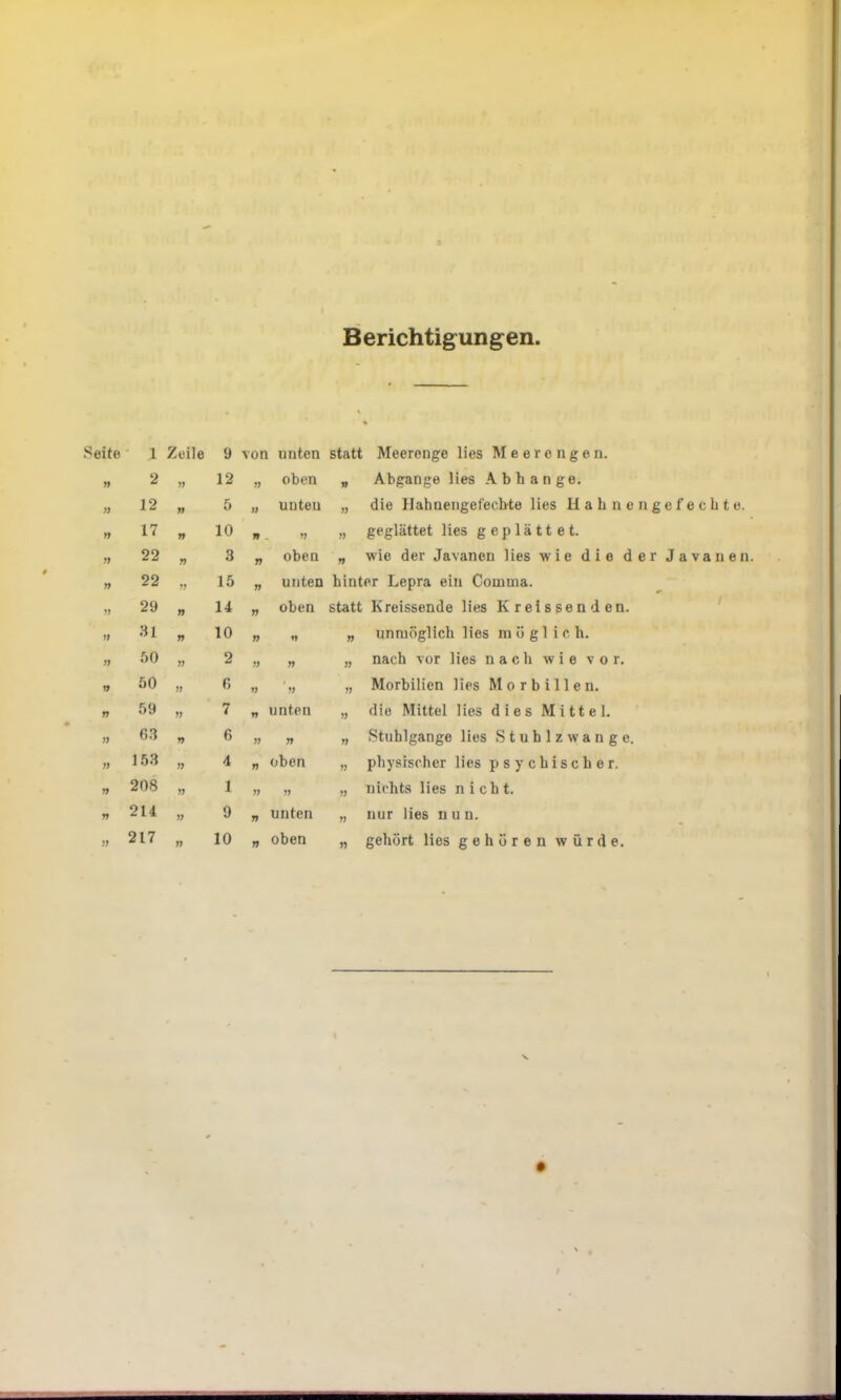 Berichtigungen Seite 1 Zeile 9 \on unten statt Meerenge lies Meerengen. n 2 ff 12 ff oben » Abgänge lies Abhange. )) 12 ft 5 t) unten tt die Hahnengefechte lies Hahnengefechte. t9 17 ff 10 ff . ft ff geglättet lies geplättet. ff 22 ft 3 ft oben ft wie der Javanen lies wie die der Javanen ff 22 ft 15 ft unten hinter Lepra ein Comma. ff 29 ff 14 tt oben statt Kreissende lies Kreissenden. ft 31 ft 10 ff ♦> ff unmöglich lies möglich. ff 50 tf 2 ff ft ff nach vor lies nach wie vor. ff 50 ft 6 tf ft ft Morbilien lies Morbillen. ft 59 ft 7 ff unten ff die Mittel lies dies Mittel. ff 63 ff 6 tt ff ft Stuhlgänge lies Stuhlzwange. ff 153 ft 4 ft oben ft physischer lies psychischer. ff 208 ft 1 ft ff t) nichts lies nicht. ft 214 ft 9 tt unten ft nur lies nun. ff 217 tt 10 ft oben tt gehört lies gehören würde.