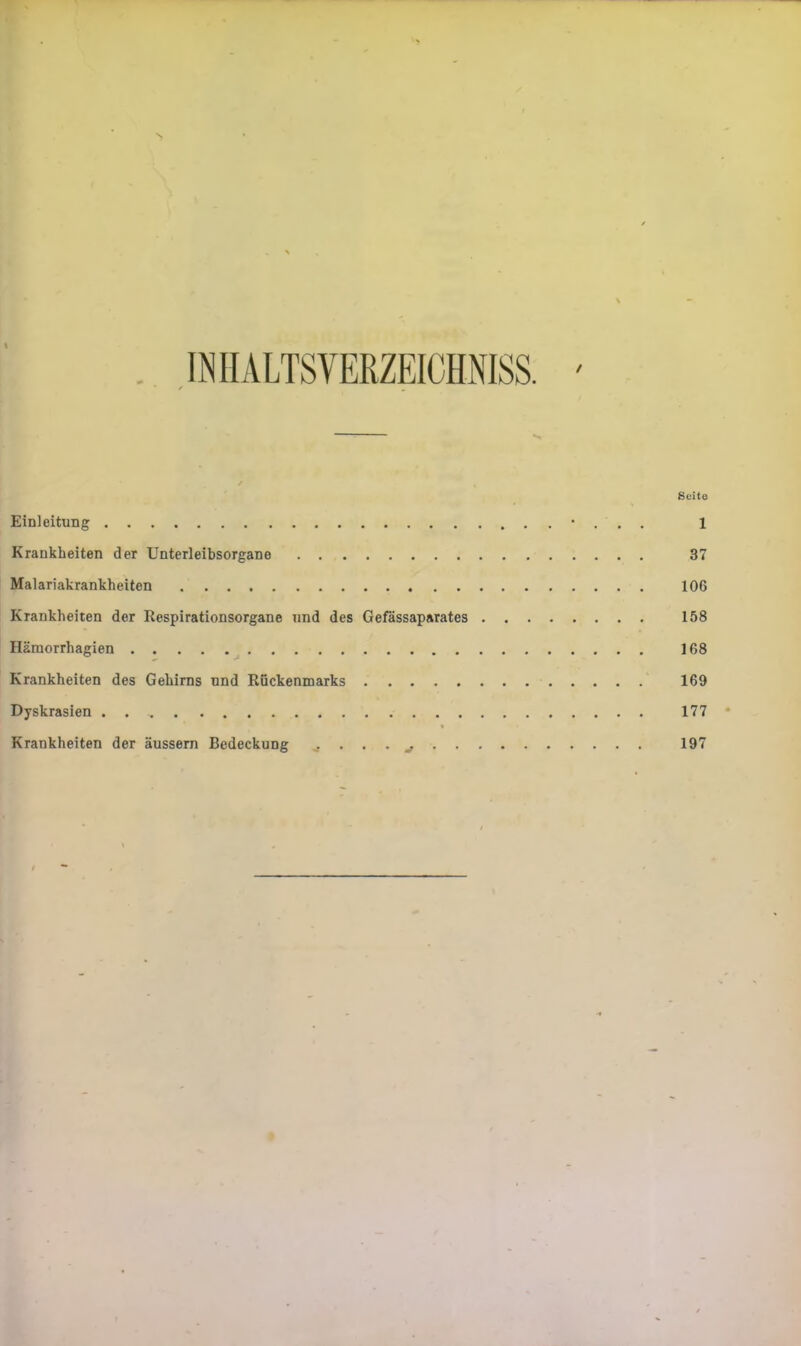 \ / Soito Einleitung • . . . 1 Krankheiten der Unterleibsorgane 37 Malariakrankheiten 106 Krankheiten der Respirationsorgane und des Gefässaparates 158 Häraorrhagien 168 Krankheiten des Gehirns und Rückenmarks ' 169 Dyskrasien . 177 Krankheiten der äussem Bedeckung ^ 197