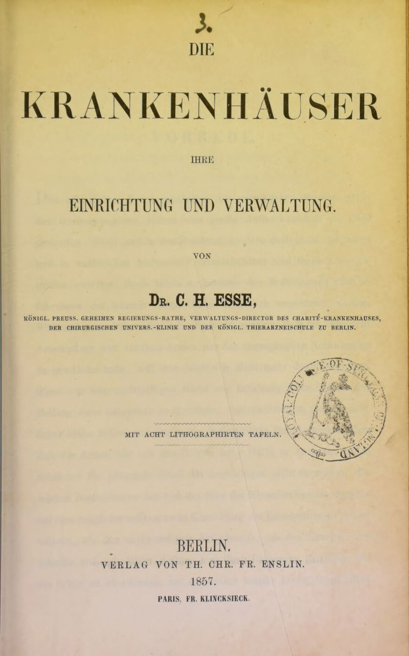 DIE KRANKENHÄUSER IHRE EINRICHTUNfi UND VERWALTUNG. VON De. C. H. esse, KÖNIOI., PREUSS. GEHEIMEN REGIERÜNGS-RATHE, VERVVALTÜNGS-DIRECTOR DES CHARFTE-KRANKENHAUSES, DER CHIRURGISCHEN ÜNIVERS.-KLINIK UND DER KÖNIGE. THIERARZNEISCHULE ZU BERLIN. MIT ACHT LITHOaRAPHIUTEN TAFELN BEELIN. VERLAG VON TH. CHR. FR. ENSLIN. 1857. PARIS, FR. KLIiVCKSIECR.