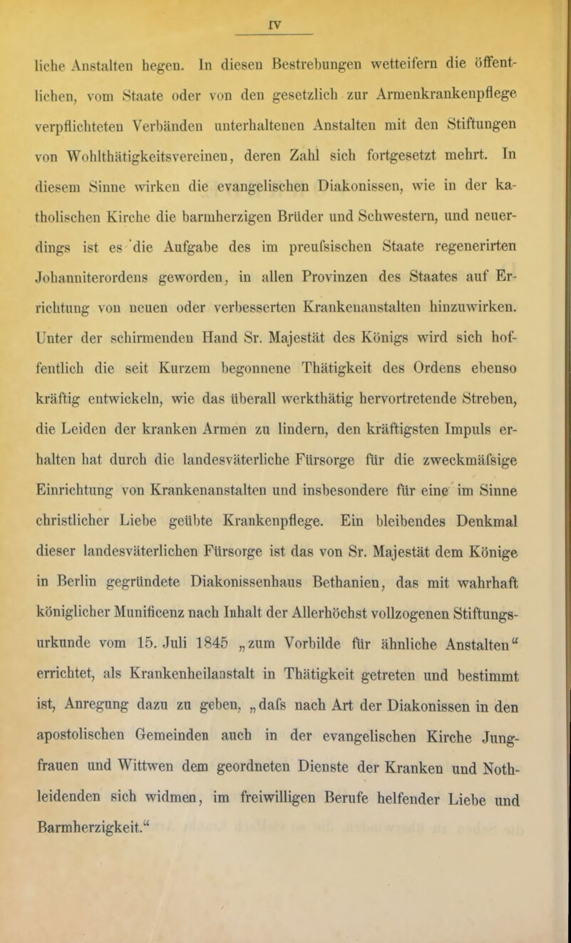 liehe Anstalten hegen, ln diesen Bestrebungen wetteifern die ötfent- lichen, vom Staate oder von den gesetzlich zur Armenkrankenpflege verpflichteten Verbänden unterhaltenen Anstalten mit den Stiftungen von Wohlthätigkeitsvereinen, deren Zahl sich fortgesetzt mehrt. Tn diesem Sinne wirken die evangelischen Diakonissen, wie in der ka- tholischen Kirche die barmherzigen Brüder und Schwestern, und neuer- dings ist es- die Aufgabe des im preufsischen Staate regenerirten Johanniterordens geworden, in allen Provinzen des Staates auf Er- richtung von neuen oder verbesserten Krankenanstalten hinzuwirken. Unter der schirmenden Hand Sr. Majestät des Königs wird sich hof- fentlich die seit Kurzem begonnene Thätigkeit des Ordens ebenso kräftig entwickeln, wie das überall werkthätig hervortretende Streben, die Leiden der kranken Armen zu lindern, den kräftigsten Impuls er- halten hat durch die landesväterliche Fürsorge für die zweckmäfsige Einrichtung von Krankenanstalten und insbesondere für eine im Sinne christlicher Liebe geübte ICrankenpflege. Ein bleibendes Denkmal dieser landesväterlichen Fürsorge ist das von Sr. Majestät dem Könige in Berlin gegründete Diakonissenhaus Bethanien, das mit wahrhaft königlicher Munificenz nach Inhalt der Allerhöchst vollzogenen Stiftungs- urkunde vom 15. Juli 1845 „zum Vorbilde für ähnliche Anstalten“ en-ichtet, als Krankenheilanstalt in Thätigkeit getreten und bestimmt ist, Anregung dazu zu geben, „ dafs nach Art. der Diakonissen in den apostolischen Gemeinden auch in der evangelischen Kirche Jung- frauen und Wittwen dem geordneten Dienste der Kranken und Noth- leidenden sich widmen, im freiwilligen Berufe helfender Liebe und Barmherzigkeit.“