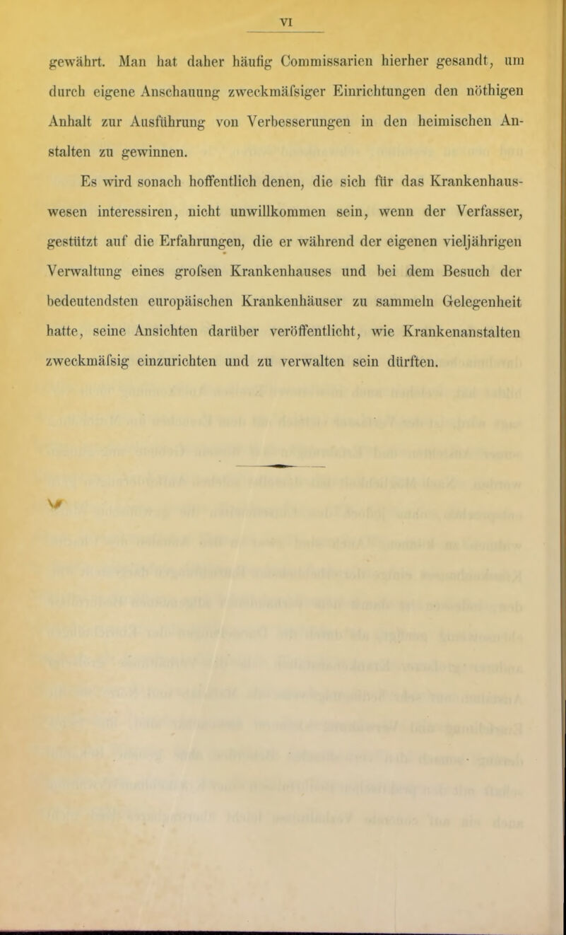 gewährt. Man hat daher häufig Commissarieii hierher gesandt, um durch eigene Anschauung zweckmäfsiger Einrichtungen den nöthigen Anhalt zur Ausführung von Verbesserungen in den heimischen An- stalten zu gewinnen. Es wird sonach hoffentlich denen, die sich für das Krankenhaus- wesen interessiren, nicht unwillkommen sein, wenn der Verfasser, gestützt auf die Erfahrungen, die er während der eigenen vieljährigen Verwaltung eines grofsen Krankenhauses und bei dem Besuch der bedeutendsten europäischen Krankenhäuser zu sammeln Gelegenheit hatte, seine Ansichten darüber veröffentlicht, wie Krankenanstalten zweckmäfsig einzurichten und zu verwalten sein dürften. V