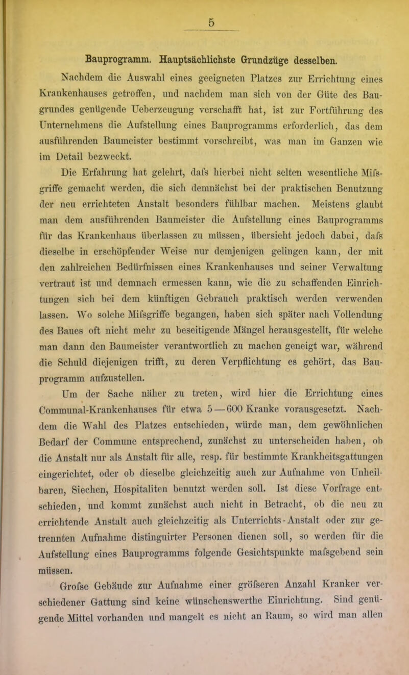 Bauprogramm. Hauptsächlichste Grundzüge desselben. Nachdem die Auswahl eines geeigneten Platzes zur EiTichtiing eines Krankenhauses getroffen, und nachdem man sich von der Güte des Bau- grundes genügende Ueberzeugung verschafft hat, ist zur Fortführung des Unternehmens die Aufstellung eines Bauprogramms erforderlich, das dem ausführenden Baumeister bestimmt vorschreibt, was man im Ganzen wie im Detail bezweckt. Die Erfahrung hat gelehrt, dafs hierbei nicht selten wesentliche Mifs- griffe gemacht werden, die sich demnächst bei der praktischen Benutzung der neu errichteten Anstalt besonders fühlbar machen. Meistens glaubt man dem ausführenden Baumeister die Aufstellung eines Bauprogramms für das Krankenhaus überlassen zu müssen, übersieht jedoch dabei, dafs dieselbe in erschöpfender Weise nur demjenigen gelingen kann, der mit den zahlreichen Bedürfnissen eines Krankenhauses und seiner Verwaltung vertraut ist und demnach ermessen kann, wie die zu schaffenden Einrich- tungen sich bei dem künftigen Gebrauch praktisch werden verwenden lassen. Wo solche Mifsgi’iffe begangen, haben sich später nach Vollendung des Baues oft nicht mehr zu beseitigende Mängel herausgestellt, für welche man dann den Baumeister verantwortlich zu machen geneigt war, während die Schuld diejenigen trifft, zu deren Verpflichtung es gehört, das Bau- programm aufzustellen. Um der Sache näher zu treten, wird hier die Errichtung eines I Communal-Krankenhauses für etwa 5 — 600 Kranke vorausgesetzt. Nach- dem die Wahl des Platzes entschieden, würde man, dem gewöhnlichen Bedarf der Commune entsprechend, zunächst zu unterscheiden haben, ob die Anstalt nur als Anstalt für alle, resp. für bestimmte Krankheitsgattungen eingerichtet, oder ob dieselbe gleichzeitig auch zur Aufnahme von Unheil- baren, Siechen, flospitaliten benutzt werden soll. Ist diese Vorfrage ent- schieden, und kommt zunächst auch nicht in Betracht, ob die neu zu errichtende Anstalt auch gleichzeitig als Unterrichts-Anstalt oder zur ge- trennten Aufnahme distinguirter Personen dienen soll, so werden für die Aufstellung eines Bauprogi*amms folgende Gesichtspunkte mafsgebend sein müssen. Grofse Gebäude zur Aufnahme einer gröfseren Anzahl Kranker ver- schiedener Gattung sind keine wünschenswerthe Einrichtung. Sind genü- gende Mittel vorhanden und mangelt cs nicht an Raum, so wird man allen