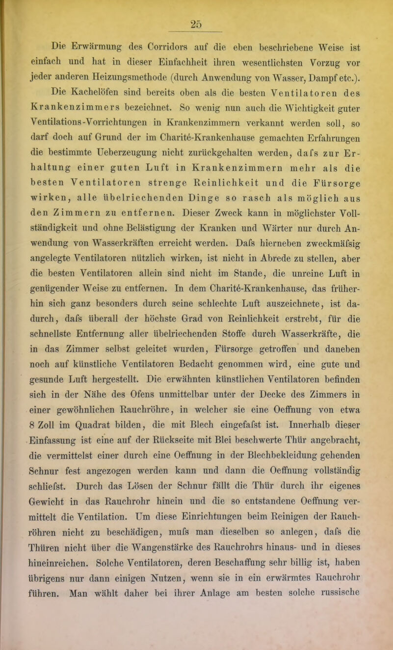 Die Erwärmung des Corridors auf die eben bescliriebene Weise ist einfach und hat in dieser Einfachheit ihren wesentlichsten Vorzug vor jeder anderen Heizungsmethode (durcli Anwendung von Wasser, Dampf etc.). Die Kachelöfen sind bereits oben als die besten Ventilatoren des Krankenzimmers bezeichnet. So wenig nun auchdieWichtigkeitguter Ventilations-Vorrichtungen in Krankenzimmern verkannt werden soll, so darf doch auf Grund der im Charite-Krankenhause gemachten Erfahrungen die bestimmte Ueberzeugung nicht zurückgehalten werden, dafs zur Er- haltung einer guten Luft in Krankenzimmern mehr als die besten Ventilatoren strenge Reinlichkeit und die Fürsorge wirken, alle übelriechenden Dinge so rasch als möglich aus den Zimmern zu entfernen. Dieser Zweck kann in möglichster Voll- ständigkeit und ohne Belästigung der Kranken und Wärter nur durch An- wendung von Wasserkräften erreicht werden. Dafs hierneben zweckmäfsig angelegte Ventilatoren nützlich wirken, ist nicht in Abrede zu stellen, aber die besten Ventilatoren allein sind nicht im Stande, die unreine Luft in genügender Weise zu entfernen. In dem Charite-Krankenhause, das früher- hin sich ganz besonders durch seine schlechte Luft auszeichnete, ist da- durch, dafs überall der höchste Grad von Reinlichkeit erstrebt, für die schnellste Entfernung aller übelriechenden Stoffe durch Wasserkräfte, die in das Zimmer selbst geleitet wurden, Fürsorge getroffen und daneben noch auf künstliche Ventilatoren Bedacht genommen wird, eine gute und gesunde Luft hergestellt. Die erwähnten künstlichen Ventilatoren befinden sich in der Nähe des Ofens unmittelbar unter der Decke des Zimmers in einer gewöhnlichen Rauchröhre, in welcher sie eine Oeffnung von etwa 8 Zoll im Quadrat bilden, die mit Blech eingefafst ist. Innerhalb dieser Einfassung ist eine auf der Rückseite mit Blei beschwerte Thür angebracht, die vermittelst einer durch eine Oeffnung in der Blechbekleidung gehenden Schnur fest angezogen werden kann und dann die Oeffnung vollständig schliefst. Durch das Lösen der Schnur fällt die Thür durch ihr eigenes Gewicht in das Rauchrohr hinein und die so entstandene Oeffnung ver- mittelt die Ventilation. Um diese Einrichtungen beim Reinigen der Rauch- röhren nicht zu beschädigen, mufs man dieselben so anlegen, dafs die Thüren nicht über die Wangenstärke des Rauchrohrs hinaus- und in dieses hineinreichen. Solche Ventilatoren, deren Beschaffung sehr billig ist, haben übrigens nur dann einigen Nutzen, wenn sie in ein erwärmtes Rauchrohr führen. Man wählt daher bei ihrer Anlage am besten solche russische