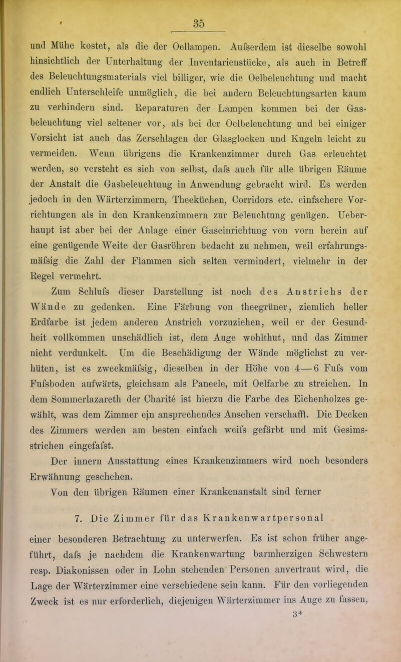 und Mühe kostet, als die der Oellampen. Aufsevdem ist dieselbe sowohl hinsichtlich der Unterhaltung der Inventarienstlicke, als auch in Betreff des Beleuchtungsmaterials viel billiger, wie die Oelbeleuchtung und macht endlich Unterschleife unmöglich, die bei andern Beleuchtungsarten kaum zu verhindern sind. Reparaturen der Lampen kommen bei der Gas- beleuchtung viel seltener vor, als bei der Oelbeleuchtung und bei einiger Vorsicht ist auch das Zerschlagen der Glasglocken und Kugeln leicht zu vermeiden. Wenn übrigens die Krankenzimmer durch Gas erleuchtet werden, so versteht es sich von selbst, dafs auch für alle übrigen Räume der Anstalt die Gasbeleuchtung in Anwendung gebracht wird. Es werden jedoch in den Wärterzimmern, Theeküchen, Corridors etc. einfachere Vor- richtungen als in den Krankenzimmern zur Beleuchtung genügen. Ueber- haupt ist aber bei der Anlage einer Gaseinrichtung von vorn herein auf eine genügende Weite der Gasröhren bedacht zu nehmen, weil erfahrungs- mäfsig die Zahl der Flammen sich selten vermindert, vielmehr in der Regel vermehrt. Zum Schlufs dieser Darstellung ist noch des Anstrichs der Wände zu gedenken. Eine Färbung von theegrüner, ziemlich heller Erdfarbe ist jedem anderen Anstrich vorzuziehen, weil er der Gesund- heit vollkommen unschädlich ist, dem Auge wohlthut, und das Zimmer nicht verdunkelt. Um die Beschädigung der Wände möglichst zu ver- hüten, ist es zweckmäfsig, dieselben in der Höhe von 4—6 Fufs vom Fufsboden aufwärts, gleichsam als Paneele, mit Oelfarbe zu streichen. In dem Sommerlazareth der Charite ist hierzu die Farbe des Eichenholzes ge- wählt, was dem Zimmer ejn ansprechendes Ansehen verschafft. Die Decken des Zimmers werden am besten einfach weifs gefärbt und mit Gesims- strichen eingefafst. Der innern Ausstattung eines Krankenzimmers wird noch besonders Erwähnung geschehen. Von den übrigen Räumen einer Krankenanstalt sind ferner 7. Die Zimmer für das Krankenwartpersonal einer besonderen Betrachtung zu unterwerfen. Es ist schon früher ange- führt, dafs je nachdem die Krankenwartung barmherzigen Schwestern resp. Diakonissen oder in Lohn stehenden Personen anvertraut wird, die Lage der Wärterzimmer eine verschiedene sein kann. Für den vorliegenden Zweck ist es nur erforderlich, diejenigen Wärterzimmer ins Auge zu fassen, 3*