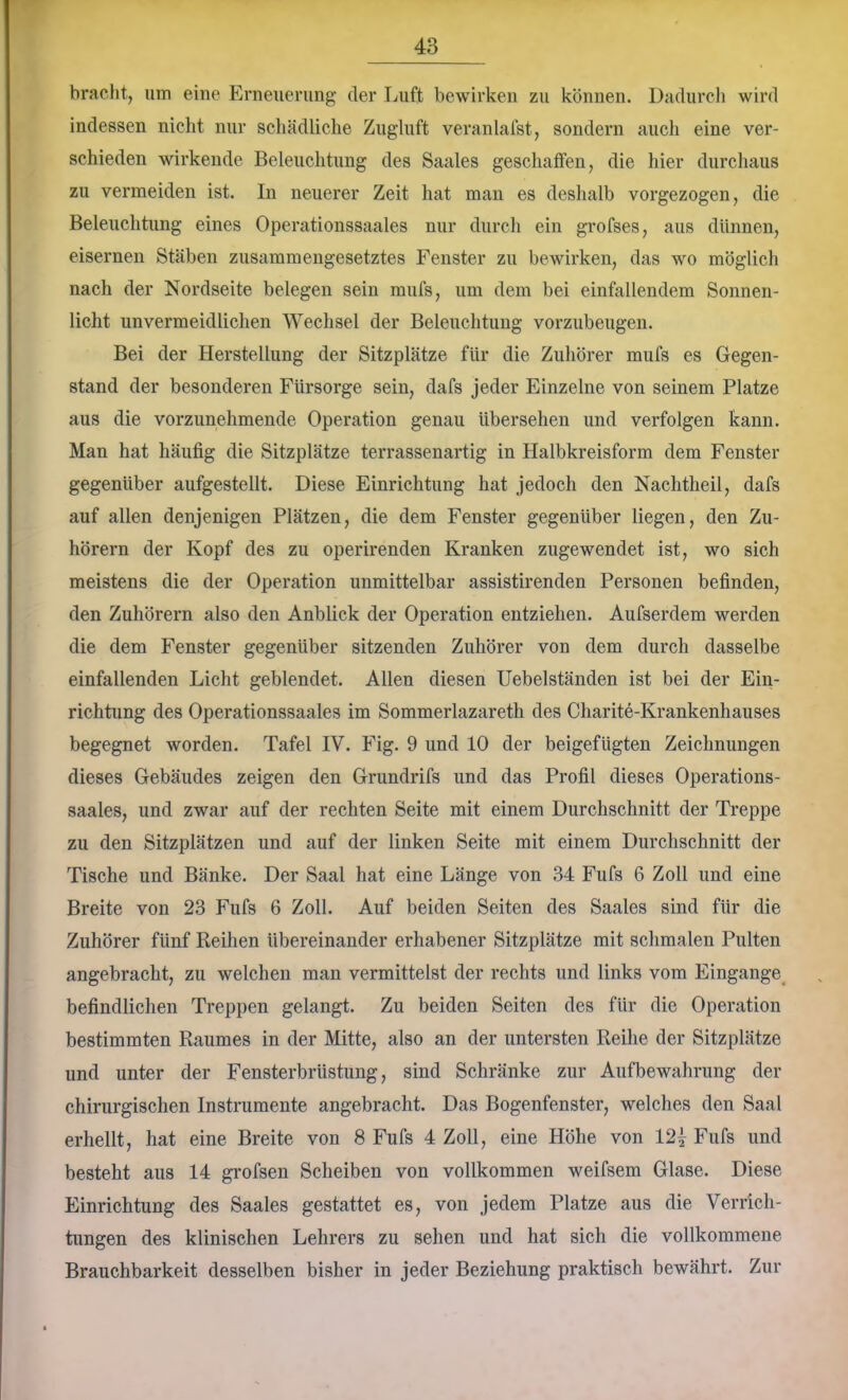 bracht, um eine Erneuerung der Luft bewirken zu können. Dadurcli wird indessen nicht nur schädliche Zugluft veranlalst, sondern auch eine ver- schieden wirkende Beleuchtung des Saales geschaffen, die hier durchaus zu vermeiden ist. In neuerer Zeit hat man es deshalb vorgezogen, die Beleuchtung eines Operationssaales nur durch ein grofses, aus dünnen, eisernen Stäben zusammengesetztes Fenster zu bewirken, das wo möglich nach der Nordseite belegen sein mufs, um dem bei einfallendem Sonnen- licht unvermeidlichen Wechsel der Beleuchtung vorzubeugen. Bei der Herstellung der Sitzplätze für die Zuhörer mufs es Gegen- stand der besonderen Fürsorge sein, dafs jeder Einzelne von seinem Platze aus die vorzunehmende Operation genau übersehen und verfolgen kann. Man hat häufig die Sitzplätze terrassenartig in Halbkreisform dem Fenster gegenüber aufgestellt. Diese Einrichtung hat jedoch den Nachtheil, dafs auf allen denjenigen Plätzen, die dem Fenster gegenüber liegen, den Zu- hörern der Kopf des zu operirenden Kranken zugewendet ist, wo sich meistens die der Operation unmittelbar assistirenden Personen befinden, den Zuhörern also den Anblick der Operation entziehen. Aufserdem werden die dem Fenster gegenüber sitzenden Zuhörer von dem durch dasselbe einfallenden Licht geblendet. Allen diesen Uebelständen ist bei der Ein- richtung des Operationssaales im Sommerlazareth des Charite-Krankenhauses begegnet worden. Tafel IV. Fig. 9 und 10 der beigefügten Zeichnungen dieses Gebäudes zeigen den Grundrifs und das Profil dieses Operations- saales, und zwar auf der rechten Seite mit einem Durchschnitt der Treppe zu den Sitzplätzen und auf der linken Seite mit einem Durchschnitt der Tische und Bänke. Der Saal hat eine Länge von 34 Fufs 6 Zoll und eine Breite von 23 Fufs 6 Zoll. Auf beiden Seiten des Saales sind für die Zuhörer fünf Reihen übereinander erhabener Sitzplätze mit schmalen Pulten angebracht, zu welchen man vermittelst der rechts und links vom Eingänge^ befindlichen Treppen gelangt. Zu beiden Seiten des für die Operation bestimmten Raumes in der Mitte, also an der untersten Reihe der Sitzplätze und unter der Fensterbrüstung, sind Schränke zur Aufbewahrung der chirurgischen Instrumente angebracht. Das Bogenfenster, welches den Saal erhellt, hat eine Breite von 8 Fufs 4 Zoll, eine Höhe von 12^ Fufs und besteht aus 14 gi*ofsen Scheiben von vollkommen weifsem Glase. Diese Einrichtung des Saales gestattet es, von jedem Platze aus die Verrich- tungen des klinischen Lehrers zu sehen und hat sich die vollkommene Brauchbarkeit desselben bisher in jeder Beziehung praktisch bewährt. Zur