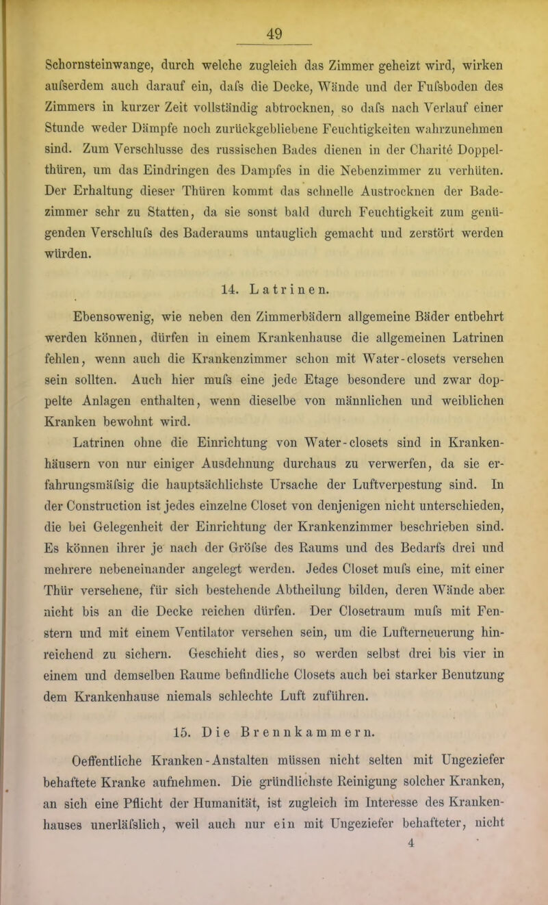 Schornsteinwange, durch welche zugleich das Zimmer geheizt wird, wirken aufserdem auch darauf ein, dafs die Decke, Wände und der Fufsboden des Zimmers in kurzer Zeit vollständig abtrocknen, so dafs nach Verlauf einer Stunde weder Dämpfe noch zurückgebliebene Feuchtigkeiten wahrzunehmen sind. Zum Verschlüsse des russischen Bades dienen in der Charite Doppel- thüren, um das Eindringen des Dampfes in die Nebenzimmer zu verhüten. Der Erhaltung dieser Thüren kommt das schnelle Austrocknen der Bade- zimmer sehr zu Statten, da sie sonst bald durch Feuchtigkeit zum genü- genden Verschlufs des Baderaums untauglich gemacht und zerstört werden würden. 14. Latrinen. Ebensowenig, wie neben den Zimmerbädern allgemeine Bäder entbehrt werden können, dürfen in einem Krankenhause die allgemeinen Latrinen fehlen, wenn auch die Krankenzimmer schon mit Water-closets versehen sein sollten. Auch hier mufs eine jede Etage besondere und zwar dop- pelte Anlagen enthalten, wenn dieselbe von männlichen und weiblichen Kranken bewohnt wird. Latrinen ohne die Einrichtung von Water-closets sind in Kranken- häusern von nur einiger Ausdehnung durchaus zu verwerfen, da sie er- fahrungsmäfsig die hauptsächlichste Ursache der Luftverpestung sind. In der Construction ist jedes einzelne Closet von denjenigen nicht unterschieden, die bei Gelegenheit der Einrichtung der Krankenzimmer beschrieben sind. Es können ihrer je nach der Gröfse des Raums und des Bedarfs drei und mehrere nebeneinander angelegt werden. Jedes Closet mufs eine, mit einer Thür versehene, für sich bestehende Abtheilung bilden, deren Wände aber nicht bis an die Decke reichen dürfen. Der Closetraum mufs mit Fen- stern und mit einem Ventilator versehen sein, um die Lufterneuerung hin- reichend zu sichern. Geschieht dies, so werden selbst drei bis vier in einem und demselben Raume befindliche Closets auch bei starker Benutzung dem Krankenhause niemals schlechte Luft zuführen. \ 15. Die Brennkammern. OefFentliche Kranken - Anstalten müssen nicht selten mit Ungeziefer behaftete Kranke aufnehmen. Die gründlichste Reinigung solcher Kranken, an sich eine Pflicht der Humanität, ist zugleich im Interesse des Kranken- hauses unerläfslich, weil auch nur ein mit Ungeziefer behafteter, nicht 4