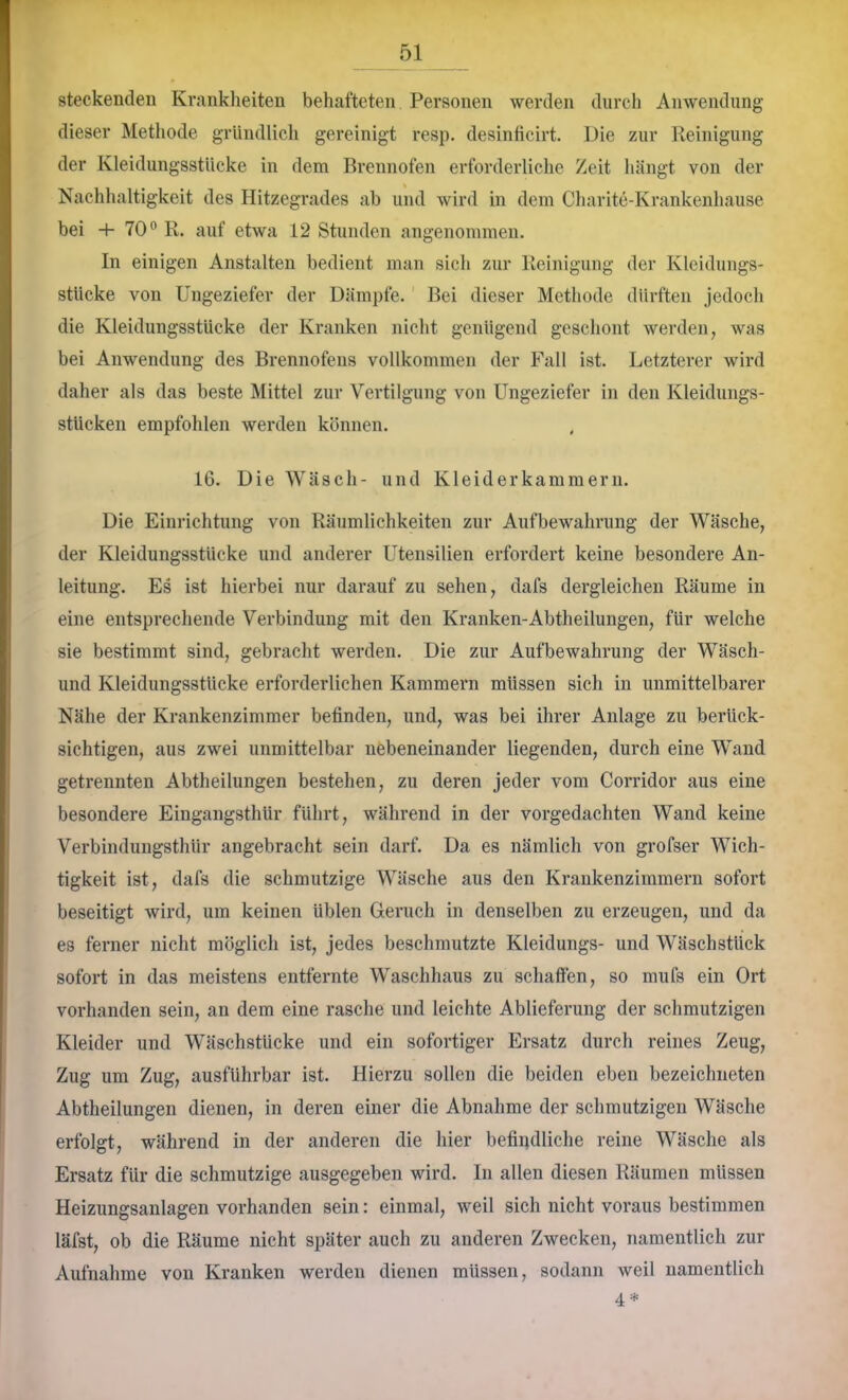 steckenden Krankheiten behafteten Personen werden durch Anwendung dieser Methode gründlich gereinigt resp. desinficirt. Die zur Reinigung der Kleidungsstücke in dem Brennofen erforderliche Zeit hängt von der Nachhaltigkeit des Hitzegrades ab und wird in dem Charite-Krankenhause bei -+-70® R. auf etwa 12 Stunden angenommen. In einigen Anstalten bedient man sich zur Reinigung der Kleidungs- stücke von Ungeziefer der Dämpfe. Bei dieser Methode dürften jedoch die Kleidungsstücke der Kranken nicht genügend geschont werden, was bei Anwendung des Brennofens vollkommen der Fall ist. Letzterer wird daher als das beste Mittel zur Vertilgung von Ungeziefer in den Kleidungs- stücken empfohlen werden können. 16. Die Wäsch- und Kleiderkammern. Die Einrichtung von Räumlichkeiten zur Aufbewahrung der Wäsche, der Kleidungsstücke und anderer Utensilien erfordert keine besondere An- leitung. Es ist hierbei nur darauf zu sehen, dafs dergleichen Räume in eine entsprechende Verbindung mit den Kranken-Abtheilungen, für welche sie bestimmt sind, gebraclit werden. Die zur Aufbewahrung der Wäsch- und Kleidungsstücke erforderlichen Kammern müssen sich in unmittelbarer Nähe der Krankenzimmer befinden, und, was bei ihrer Anlage zu berück- sichtigen, aus zwei unmittelbar nebeneinander liegenden, durch eine Wand getrennten Abtheilungen bestehen, zu deren jeder vom Corridor aus eine besondere Eingangsthür führt, während in der vorgedachten Wand keine Verbindungsthür angebracht sein darf. Da es nämlich von grofser Wich- tigkeit ist, dafs die schmutzige Wäsche aus den Krankenzimmern sofort beseitigt wird, um keinen üblen Geruch in denselben zu erzeugen, und da es ferner nicht möglich ist, jedes beschmutzte Kleidungs- und Wäschstück sofort in das meistens entfernte Waschhaus zu schaffen, so mufs ein Ort vorhanden sein, an dem eine rasche und leichte Ablieferung der schmutzigen Kleider und Wäschstücke und ein sofortiger Ersatz durch reines Zeug, Zug um Zug, ausführbar ist. Hierzu sollen die beiden eben bezeichneten Abtheilungen dienen, in deren einer die Abnahme der schmutzigen Wäsche erfolgt, während in der anderen die hier befindliche reine Wäsche als Ersatz für die schmutzige ausgegeben wird. In allen diesen Räumen müssen Heizimgsanlagen vorhanden sein: einmal, weil sich nicht voraus bestimmen läfst, ob die Räume nicht später auch zu anderen Zwecken, namentlich zur Aufnahme von Kranken werden dienen müssen, sodann weil namentlich 4 ■*