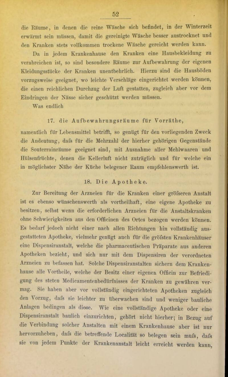 die Eäume, in denen die reine Wäsche sich befindet, in der Winterzeit erwärmt sein müssen, damit die gereinigte Wäsche besser aiistrocknet und den Kranken stets vollkommen trockene Wäsche gereicht werden kann. Da in jedem Krankenhause den Kranken eine Hausbekleidung zu verabreichen ist, so sind besondere Räume zur Aufbewahrung der eigenen Kleidungsstücke der Kranken unentbehrlich. Hierzu sind die Hausböden vorzugsweise geeignet, wo leichte Verschlüge eingerichtet werden können, die einen reichlichen Durchzug der Luft gestatten, zugleich aber vor dem Eindringen der Nässe sicher gescliützt werden müssen. Was endlich 17. die Aufbewahrungsräume für Vorräthe, namentlich für Lebensmittel betrifft, so genügt für den vorliegenden Zweck die Andeutung, dafs für die Mehrzahl der liierher gehörigen Gegenstände die Souterrainräume geeignet sind, mit Ausnahme aller Mehlwaaren und Hülsenfrüchte, denen die Kellerluft nicht zuträglich und für welche ein in möglichster Nähe der Küche belegener Raum empfehlenswert!! ist. 18. Die Apotheke. Zur Bereitung der Arzneien für die Kranken einer gröfseren Anstalt ist es ebenso wünschenswerth als vortheilhaft, eine eigene Apotheke zu besitzen, selbst wenn die erforderlichen Arzneien für die Anstaltskranken ohne Schwierigkeiten aus den Officinen des Ortes bezogen werden können. Es bedarf jedoch nicht einer nach allen Richtungen liin vollständig aus- gestatteten Apotheke, vielmehr genügt auch für die gröfsten Krankenhäuser eine Dispensiranstalt, welche die pharmaceutischen Präparate aus anderen Apotheken bezieht, und sich nur mit dem Dispensiren der verordneten Arzneien zu befassen hat. Solche Dispensiranstalten sichern dem Kranken- hause alle Vortheile, welche der Besitz einer eigenen Officin zur Befriedi- gung des steten IMedicamentenbedUrfnisses der Kranken zu gewähren ver- mag. Sie haben aber vor vollständig eingerichteten Apotheken zugleich den Vorzug, dafs sie leichter zu überwachen sind und weniger bauliche Anlagen bedingen als diese. Wie eine vollständige Apotheke oder eine Dispensiranstalt baulich einzurichten, gehört nicht hierher; in Bezug auf die Verbindung solcher Anstalten mit einem Krankenbause aber ist nur hervoi zuheben, dafs die betreffende Localität so belegen sein mufs, dafs sie von jedem Punkte der Krankenanstalt leicht erreicht werden kann.