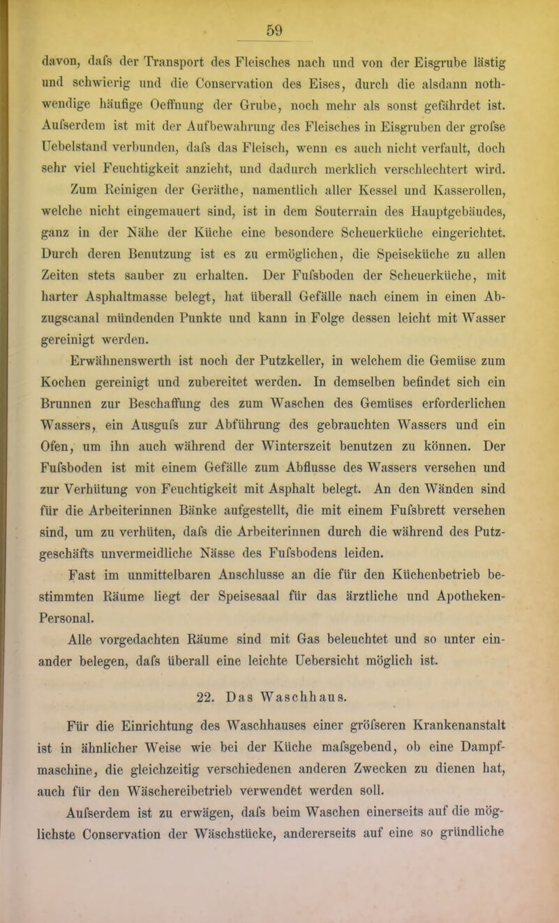 davon, dafs der Transport des Fleisches nach und von der Eisgnibe lästig lind schwierig und die Conservation des Eises, durch die alsdann noth- wendige häufige Oeffniing der Grube, noch mehr als sonst gefährdet ist. Aufserdem ist mit der Aufbewahrung des Fleisches in Eisgruben der grofse Uebelstand verbunden, dafs das Fleisch, wenn es auch nicht verfault, doch sehr viel Feuchtigkeit anzieht, und dadurch merklich verschlechtert wird. Zum Reinigen der Geräthe, namentlich aller Kessel und Kasserollen, welche nicht eingemauert sind, ist in dem Souterrain des Hauptgebäudes, ganz in der Nähe der Küche eine besondere Scheuerküche eingerichtet. Durch deren Benutzung ist es zu ermöglichen, die Speiseküche zu allen Zeiten stets sauber zu erhalten. Der Fufsboden der Scheuerküche, mit harter Asphaltmasse belegt, hat überall Gefälle nach einem in einen Ab- zugscanal mündenden Punkte und kann in Folge dessen leicht mit Wasser gereinigt werden. Erwähnenswerth ist noch der Putzkeller, in welchem die Gemüse zum Kochen gereinigt und zubereitet werden. In demselben befindet sich ein Brunnen zur Beschaffung des zum Waschen des Gemüses erforderlichen Wassers, ein Ausgufs zur Abführung des gebrauchten Wassers und ein Ofen, um ihn auch während der Winterszeit benutzen zu können. Der Fufsboden ist mit einem Gefälle zum Abflüsse des Wassers versehen und zur Verhütung von Feuchtigkeit mit Asphalt belegt. An den Wänden sind für die Arbeiterinnen Bänke aufgestellt, die mit einem Fufsbrett versehen sind, um zu verhüten, dafs die Arbeiterinnen durch die während des Putz- geschäfts unvermeidliche Nässe des Fufsbodens leiden. Fast im unmittelbaren Anschlüsse an die für den Küchenbetrieb be- stimmten Räume liegt der Speisesaal für das ärztliche und Apotheken- Personal. Alle vorgedachten Räume sind mit Gas beleuchtet und so unter ein- ander belegen, dafs überall eine leichte Uebersicht möglich ist. 22. Das Waschhaus. Für die Einrichtung des Waschhauses einer gröfseren Krankenanstalt ist in ähnlicher Weise wie bei der Küche mafsgebend, ob eine Dampf- maschine, die gleichzeitig verschiedenen anderen Zwecken zu dienen hat, auch für den Wäschereibetrieb verwendet werden soll. Aufserdem ist zu erwägen, dafs beim Waschen einerseits auf die mög- lichste Conservation der Wäschstücke, andererseits auf eine so gründliche