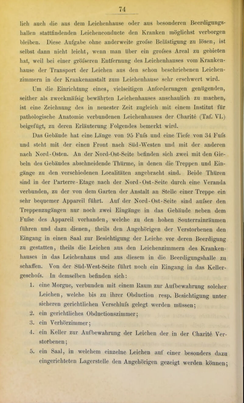 licli aucli die aus dem Leiclienhause oder aus besonderen Beerdigungs- liallen statttindenden Leicliencondiicte den Kranken mögliclist verborgen bleiben. Diese Aufgabe ohne anderweite grofse Belästigung zu lösen, ist selbst dann nicht leicht, wenn man Uber ein grofses Areal zu gebieten hat, weil bei einer gröfseren Entfernung des Leichenhauses vom Kranken- hause der Transport der Leichen aus den schon beschriebenen Leichen- zimmern in der Krankenanstalt zum Leichenhause sehr erschwert wird. Um die Einrichtung eines, vielseitigen Anforderungen genügenden, seither als zweckmäfsig bewährten Leiclienhauses anschaulich zu machen, ist eine Zeichnung des in neuester Zeit zugleich mit einem Institut für pathologische Anatomie verbundenen Leichenhauses der Charite (Taf. VI.) beigefügt, zu deren Erläuterung Folgendes bemerkt wird. Das Gebäude hat eine Länge von 95 Fufs und eine Tiefe von 34 Fufs und steht mit der einen Front nach Süd-Westen und mit der anderen nach Kord-Osten. An der Kord-Ost-Seite befinden sich zwei mit den Gie- beln des Gebäudes absclmeidende Thürme, in denen die Treppen und Ein- gänge zu den verschiedenen Localitüten angebracht sind. Beide Tliüren sind in der Parterre - Etage nach der Nord-Ost-Seite durch eine Veranda verbunden, zu der von dem Garten der Anstalt an Stelle einer Treppe ein sehr bequemer Appareil führt. Auf der Nord-Ost-Seite sind aufser den Treppenzugängen nur noch zwei Eingänge in das Gebäude neben dem Fiifse des Appareil vorhanden, welche zu den hohen Souterrainräumen führen und dazu dienen, tlieils den Angehörigen der Verstorbenen den Eingang in einen Saal zur Besichtigung der Leiche vor deren Beerdigung zu gestatten, theils die Leichen aus den Leichenzimmern des Kranken- hauses in das Leichenhaus und aus diesem in die Beerdigungshalle zu schaffen. Von der Süd-West-Seite führt noch ein Eingang in das Keller- geschofs. In demselben befinden sich: 1. eine Morgue, verbunden mit einem Kaum zur Aufbewahrung solcher Leichen, welche bis zu ihrer Obduction resp. Besichtigung unter sicheren gerichtlichen Verschlufs gelegt werden müssen; 2. ein gerichtliches Obductionszimmer; 3. ein Verhörzimmer; 4. ein Keller zur Aufbewahrung der Leichen der in der Charite Ver- stofbenen; 5. ein Saal, in welchem einzelne Leichen auf einer besonders dazu eingerichteten Lagerstelle den Angehörigen gezeigt werden können;