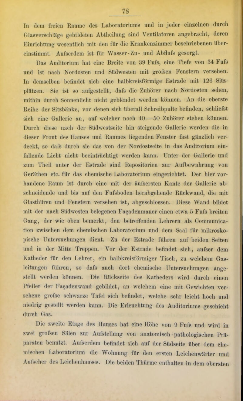 In dem freien Räume des Laboratoriums und in jeder einzelnen durch Glasverschläge gebildeten Abtlieilung sind Ventilatoren angebracht, deren Einrichtung wesentlich mit den für die Krankenzimmer beschriebenen über- einstimmt. Aufserdem ist für Wasser-Zu- und Abflufs gesorgt. Das Auditorium hat eine Breite von 39 Fufs, eine Tiefe von 34 Fuls und ist nach Nordosten und Südwesten mit grofsen Fenstern versehen. In demselben befindet sich eine halbkreisförmige Estrade mit 126 Sitz- plätzen. Sie ist so aufgestellt, dafs die Zuhörer nach Nordosten sehen, mithin durch Sonnenlicht nicht geblendet werden können. An die oberste Reihe der Sitzbänke, vor denen sich überall Schreibpulte befinden, schliefst sich eine Gallerie an, auf welcher noch 40—50 Zuhörer stehen können. Durch diese nach der Südwestseite hin steigende Gallerie werden die in dieser Front des Hauses und Raumes liegenden Fenster fast gänzlich ver- deckt, so dafs durch sie das von der Nordostseite in das Auditorium ein- fallende Licht nicht beeinträchtigt werden kann. Unter der Gallerie und zum Theil unter der Estrade sind Repositorien zur Aufbewahrung von Geräthen etc. für das chemische Laboratorium eingerichtet. Der hier vor- handene Raum ist durch eine mit der äufsersten Kante der Gallerie ab- schneidende und bis auf den Fufsboden herabgehende Rückwand, die mit Glasthüren und Fenstern versehen ist, abgeschlossen. Diese Wand bildet mit der nach Südwesten belegenen Fagadenmauer einen etwa 5 Fufs breiten Gang, der wie oben bemerkt, den betretfenden Lehrern als Communica- tion zwischen dem chemischen Laboratorium und dem Saal für mikrosko- pische Untersuchungen dient. Zu der Estrade führen auf beiden Seiten und in der Mitte Treppen. Vor der Estrade befindet sich, aufser dem Katheder für den Lehrer, ein halbkreisförmiger Tisch, zu welchem Gas- leitungen führen, so dafs auch dort chemische Untersuchungen ange- stellt werden können. Die Rückseite des Katheders wird durch einen Pfeiler der Fagadenwand gebildet, an welchem eine mit Gewichten ver- sehene grofse schwarze Tafel sich befindet, welche sehr leicht hoch und niedrig gestellt werden kann. Die Erleuchtung des Auditoriums geschieht durch Gas. Die zweite Etage des Hauses hat eine Höhe von 9 Fufs und wird in zwei grofsen Sälen zur Aufstellung von anatomisch-pathologischen Prä- paraten benutzt. Aufserdem befindet sich auf der Südseite über dem che- mischen Laboratorium die Wohnung für den ersten Leichenwärter und Aufseher des Leichenhauses. Die beiden Thürme enthalten in dem obersten