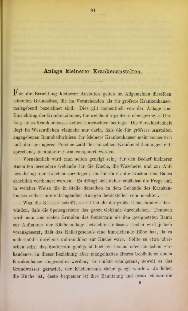 Anlage kleinerer Krankenanstalten. Für die Errichtung kleinerer Anstalten gelten im Allgemeinen dieselben leitenden Grundsätze, die im Vorstehenden als für gröfsere Krankenhäuser mafsgebend bezeichnet sind. Dies gilt namentlich von der Anlage und Einrichtung der Krankenzimmer, für welche der gröfsere oder geringere Um- fang eines Krankenhauses keinen Unterschied bedingt. Die Verschiedenheit liegt im Wesentlichen vielmehr nur darin, dafs die für gröfsere Anstalten angegebenen Raumbedürfnisse für kleinere Krankenhäuser mehr concentrirt und der geringeren Personenzahl der einzelnen Krankenabtheilungen ent- sprechend, in anderer Form componirt werden. Vornehmlich wird man selten geneigt sein, für den Bedarf kleinerer Anstalten besondere Gebäude für die Küche, die Wäscherei und zur Auf- bewahrung der Leichen anzulegen, da hierdurch die Kosten des Baues erheblich vertheuert werden. Es drängt sich daher zunächst die Frage auf, in welcher Weise die in Stelle derselben in dem Gebäude des Kranken- hauses selbst unterzubringenden Anlagen herzustellen sein möchten. Was die Küche betrilft, so ist bei ihr der grofse Uebelstand zu über- winden, dafs die Speisegerüche das ganze Gebäude durchziehen. Dennoch wird man aus vielen Gründen das Souterrain als den geeignetsten Raum zur Aufnahme der Küchenanlage betrachten müssen. Dabei wird jedoch vorausgesetzt, dafs das Kellergeschofs eine hinreichende Höhe hat, da es anderenfalls durchaus unbrauchbar zur Küche wäre. Sollte es etwa über- sehen sein, das Souterrain genügend hoch zu bauen, oder ein schon vor- handenes, in dieser Beziehung aber mangelhaftes älteres Gebäude zu einem Krankenhause umgestaltet werden, so müfste wenigstens, soweit es das Grundwasser gestattet, der Küchenraum tiefer gelegt werden. Je höher die Küche ist, desto bequemer ist ihre Benutzung und desto leichter die 6
