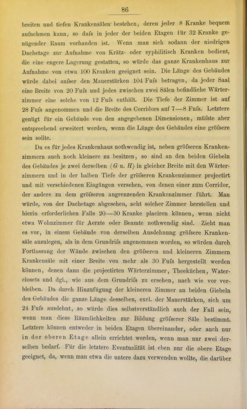 breiten und tiefen Krankensälen' bestehen, deren jeder 8 Kranke bequem aufnehmen kann, so dafs in jeder der beiden Etagen für 32 Kranke ge- nügender Kaum vorhanden ist. Wenn man sich sodann der niedrigen Dachetage zur Aufnalime von Kratz- oder syphilitisch Kranken bedient, die eine engere Lagerung gestatten, so würde das ganze Krankenhaus zur Aufnahme von etwa 100 Kranken geeignet sein. Die Länge des Gebäudes würde dabei aufser den Mauerstärken 104 Fufs betragen, da jeder Saal eine Breite von 20 Fufs und jedes zwischen zwei Sälen befindliche Wärter- zimmer eine solche von 12 Fufs enthält. Die Tiefe der Zimmer ist auf 28 Fufs angenommen und die Bi'eite des Corridors auf 7—8 Fufs. Letztere genügt für ein Gebäude von den angegebenen Dimensionen, müfste aber entsprechend erweitert wei’den, wenn die Länge des Gebäudes eine gröfsere sein sollte. Da es für jedes Krankenhaus nothwendig ist, neben gi'öfseren Kranken- zimmern auch noch kleinere zu besitzen, so sind an den beiden Giebeln des Gebäudes je zwei derselben (G u. H) in gleicher Breite mit den Wärter- zimmern und in der halben Tiefe der gröfseren Krankenzimmer projectirt und mit verschiedenen Eingängen versehen, von denen einer zum Corridor, der andere zu dem gröfseren angrenzenden Krankenzimmer führt. Man würde, von der Dachetage abgesehen, acht solcher Zimmer hersteilen und hierin erforderlichen Falls 20—.30 Kranke placiren können, wenn nicht etwa Wohnzimmer für Aerzte oder Beamte nothwendig sind. Zieht man es vor, in einem Gebäude von derselben Ausdehnung gi’Öfsere Kranken- säle anzulegen, als in dem Grundrifs angenommen worden, so würden durch Fortlassung der Wände zwischen den gröfseren und kleineren Zimmern Krankensäle mit einer Breite von mehr als 30 Fufs hergestellt werden können, denen dann die projectirten Wärterzimmer, Theeküchen, Water- closets und dgl., wie aus dem Grundrifs zu ersehen, nach wie vor ver- bleiben. Da durch Hinzufügung der kleineren Zimmer an beiden Giebeln des Gebäudes die ganze Länge desselben, excl. der Mauerstärken, sich um 24 Fufs ausdelmt, so würde dies selbstverständlich auch der Fall sein, wenn man diese Räumlichkeiten zur Bildung gröfserer Säle bestimmt. Letztere können entweder in beiden Etagen übereinander, oder auch nur in der oberen Etage allein errichtet werden, wenn man nur zwei der- selben bedarf. Für die letztere Eventualität ist eben nur die obere Etage geeignet, da, wenn man etwa die untere dazu verwenden wollte, die darüber