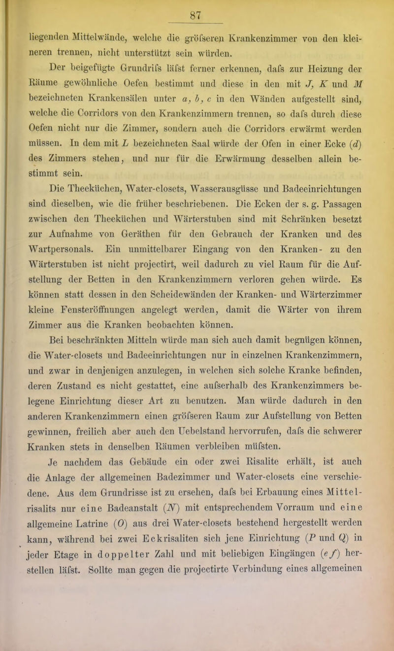 liegenden Mittelwände, welche die grötseren Krankenzimmer von den klei- neren trennen, nicht unterstützt sein würden. Der heigefügte Grundrifs läfst ferner erkennen, dafs zur Heizung der Räume gewöhnliche Oefen bestimmt und diese in den mit J, K und M bezeichneten Krankensälen unter a,h, c in den Wänden aufgestellt sind, welche die Corridors von den Krankenzimmern trennen, so dafs durch diese Oefen nicht nur die Zimmer, sondern auch die Corridors erwärmt werden müssen. In dem mit L bezeichneten Saal würde der Ofen in einer Ecke {d) des Zimmers stehen, und nur für die Erwärmung desselben allein be- stimmt sein. Die Theeküchen, Water-closets, Wasserausgüsse und Badeeinrichtungen sind dieselben, wie die früher beschriebenen. Die Ecken der s. g. Passagen zwischen den Theeküchen und Wärterstuben sind mit Schränken besetzt zur Aufnahme von Geräthen für den Gebrauch der Kranken und des Wartpersonals. Ein unmittelbarer Eingang von den Kranken- zu den Wärterstuben ist nicht projectirt, weil dadurch zu viel Raum für die Auf- stellung der Betten in den Krankenzimmern verloren gehen würde. Es können statt dessen in den Scheidewänden der Kranken- und Wärterzimmer kleine Fensteröffnungen angelegt werden, damit die Wärter von ihrem Zimmer aus die Kranken beobachten können. Bei beschränkten Mitteln würde man sich auch damit begnügen können, die Water-closets und Badeeinrichtungen nur in einzelnen Krankenzimmern, und zwar in denjenigen anzulegen, in welchen sich solche Kranke befinden, deren Zustand es nicht gestattet, eine aufserhalb des Krankenzimmers be- legene Einrichtung dieser Art zu benutzen. Man würde dadurch in den anderen Krankenzimmern einen gröfseren Raum zur Aufstellung von Betten gewinnen, freilich aber auch den Uebelstand hervorrufen, dafs die schwerer Kranken stets in denselben Räumen verbleiben müfsten. Je nachdem das Gebäude ein oder zwei Risalite erhält, ist auch die Anlage der allgemeinen Badezimmer und Water-closets eine verschie- dene. Aus dem Grundrisse ist zu ersehen, dafs bei Erbauung eines Mittel- risalits nur eine Badeanstalt (W) mit entsprechendem Vor raum und eine allgemeine Latrine (0) aus drei Water-closets bestehend hcrgestellt werden kann, während bei zwei Eckrisaliten sich Jene Einrichtung (P und Q) in jeder Etage in doppelter Zahl und mit beliebigen Eingängen (e/) her- steilen läfst. Sollte man gegen die projectirte Verbindung eines allgemeinen
