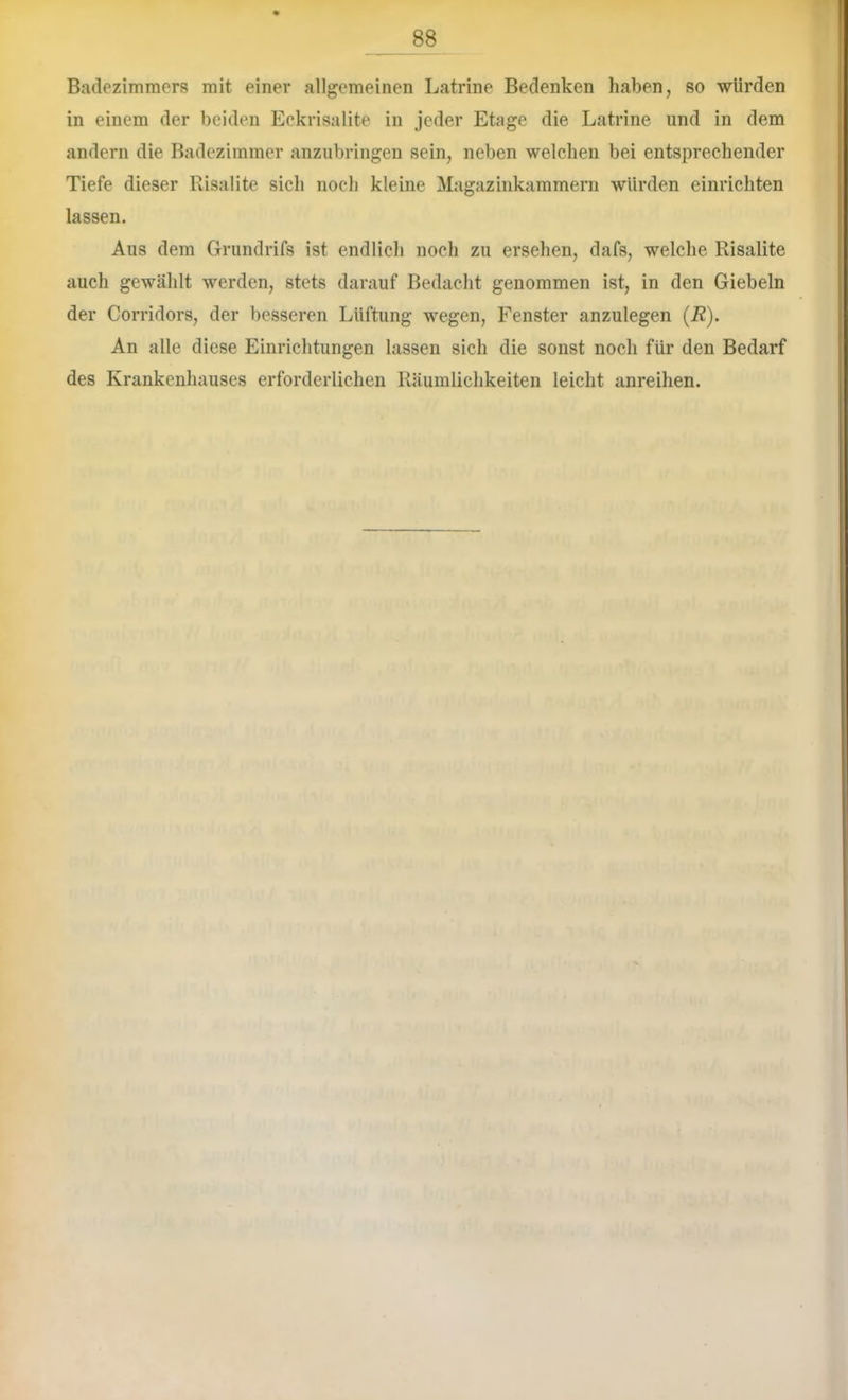 Badezimmers mit einer allgemeinen Latrine Bedenken haben, so würden in einem der beiden Eckrisalite in jeder Etage die Latrine und in dem andern die Badezimmer anzubringen sein, neben welchen bei entsprechender Tiefe dieser Risalite sich noch kleine Magazinkammern würden einrichten lassen. Aus dem Grundrifs ist endlicli noch zu ersehen, dafs, welche Risalite auch gewählt werden, stets darauf Bedacht genommen ist, in den Giebeln der Corridors, der besseren Lüftung wegen, Fenster anzulegen (R). An alle diese Einrichtungen lassen sich die sonst noch für den Bedarf des Krankenhauses erforderlichen Räumlichkeiten leicht anreihen.