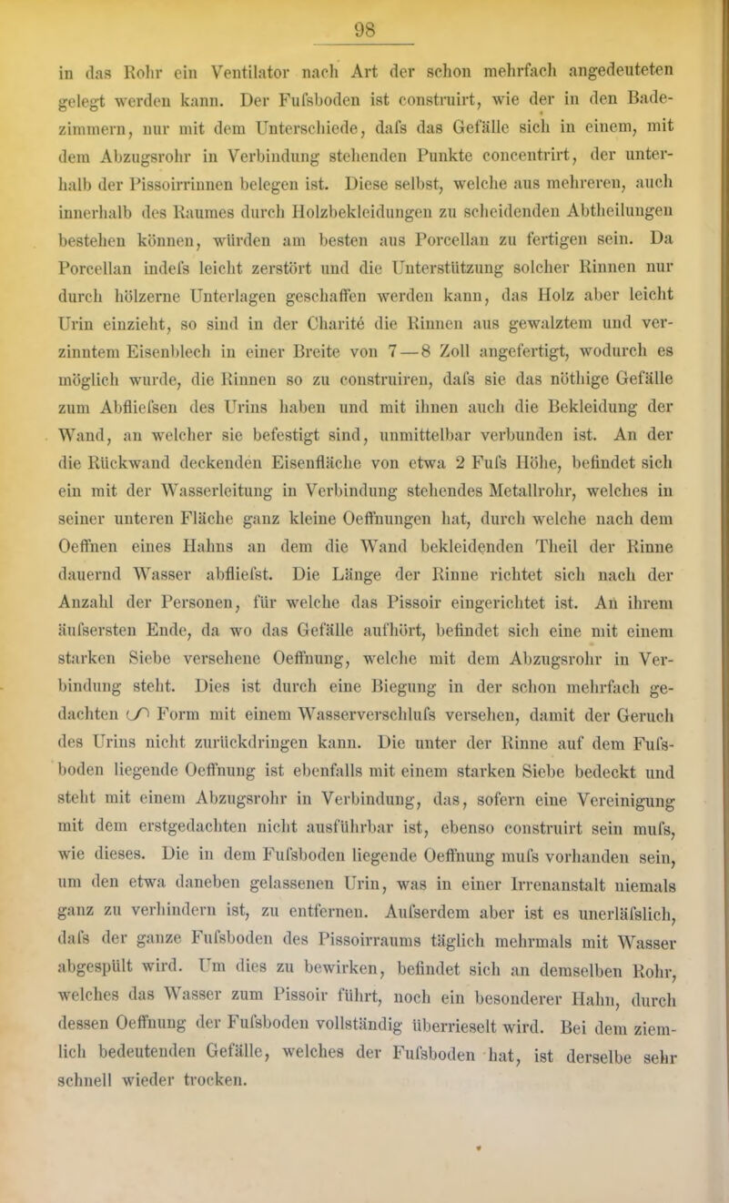 in das Rohr ein Ventilator nacli Art der schon mehrfacli angedeuteten gelegt werden kann. Der Fufsboden ist construirt, wie der in den Bade- zimmern, nur mit dem Unterschiede, dafs das Gefälle sicli in einem, mit dem Abzugsrohr in Verbindung stellenden Punkte concentrirt, der unter- halb der Pissoirrinnen belegen ist. Diese selbst, w'elclie aus mehreren, auch innerhalb des Raumes durch Holzbekleidungen zu scheidenden Abtheilungen bestehen können, würden am besten aus Porcellan zu fertigen sein. Da Porcellan indefs leicht zerstört und die Unterstützung solcher Rinnen nur durch hölzerne Unterlagen geschaffen werden kann, das Holz aber leicht Urin eiuzieht, so sind in der Charite die Rinnen aus gewalztem und ver- zinntem Eisenblech in einer Breite von 7 — 8 Zoll angefertigt, wodurch es möglich wurde, die Rinnen so zu construiren, dafs sie das nöthige Gefälle zum Abfliefsen des U^rins haben und mit ihnen auch die Bekleidung der Wand, an welcher sie befestigt sind, unmittelbar verbunden ist. An der die Rückwand deckenden Eisenfläche von etwa 2 Fufs Höhe, befindet sich ein mit der Wasserleitung in Verbindung stehendes Metallrohr, welches in seiner unteren Fläche ganz kleine Oeffnungen hat, durch welche nach dem Oeffnen eines Hahns an dem die Wand bekleidenden Theil der Rinne dauernd Wasser abfliefst. Die Länge der Rinne richtet sich nach der Anzahl der Personen, für welche das Pissoir eingerichtet ist. An ihrem äufsersten Ende, da wo das Gefälle aufhört, befindet sich eine mit einem starken Siebe versehene Oeffnung, welche mit dem Abzugsrohr in Ver- bindung steht. Dies ist durch eine Biegung in der schon mehrfach ge- dachten lO Form mit einem Wasserverschlufs versehen, damit der Geruch des Urins nicht zurückdringen kann. Die unter der Rinne auf dem Fufs- boden liegende Oeffnung ist ebenfalls mit einem starken Siebe bedeckt und steht mit einem Abzugsrohr in Verbindung, das, sofern eine Vereinigung mit dem erstgedachten nicht ausführbar ist, ebenso construirt sein mufs, wie dieses. Die in dem Fufsboden liegende Oeffnung mufs vorhanden sein, um den etwa daneben gelassenen Urin, was in einer Irrenanstalt niemals ganz zu verhindern ist, zu entfernen. Aufserdem aber ist es unerläfslich, dafs der ganze Fufsboden des Pissoirraums täglich mehrmals mit Wasser abgespült wird. Um dies zu bewirken, befindet sich an demselben Rohr, welches das Wasser zum Pissoir führt, noch ein besonderer Hahn, durch dessen Oeffnung der Fufsboden vollständig überrieselt wird. Bei dem ziem- lich bedeutenden Gefälle, welches der Fufsboden hat, ist derselbe sehr schnell wieder trocken.