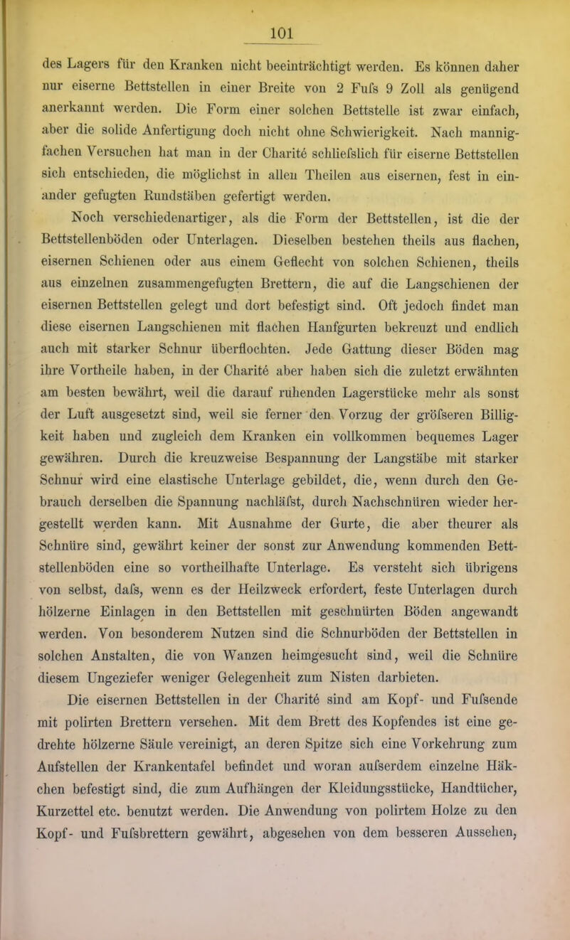 des Lagers für den Kranken nicht beeinträchtigt werden. Es können daher nur eiserne Bettstellen in einer Breite von 2 Fufs 9 Zoll als genügend anerkannt werden. Die Form einer solchen Bettstelle ist zwar einfach, aber die solide Anfertigung doch nicht ohne Schwierigkeit. Nach mannig- fachen Versuchen hat man in der Charite schliefslich für eiserne Bettstellen sich entschieden, die möglichst in allen Theilen aus eiseimeu, fest in ein- ander gefugten Rimdstäben gefertigt werden. Noch verschiedenartiger, als die Form der Bettstellen, ist die der Bettstellenböden oder Unterlagen. Dieselben bestehen theils aus flachen, eisernen Schienen oder aus einem Geflecht von solchen Schienen, theils aus einzelnen zusammengefugten Brettern, die auf die Langschienen der eisernen Bettstellen gelegt und dort befestigt sind. Oft jedoch findet man diese eisernen Langschienen mit flachen Hanfgurten bekreuzt und endlich auch mit starker Schnur überflochten. Jede Gattung dieser Böden mag ihre Vortheile haben, in der Charite aber haben sich die zuletzt erwähnten am besten bewährt, weil die darauf ruhenden Lagerstücke mehr als sonst der Luft ausgesetzt sind, weil sie ferner den Vorzug der gröfseren Billig- keit haben und zugleich dem Kranken ein vollkommen bequemes Lager gewähren. Durch die kreuzweise Bespannung der Langstäbe mit starker Schnur wird eine elastische Unterlage gebildet, die, wenn durch den Ge- brauch derselben die Spannung nachläfst, durch Nachschnüren wieder her- gestellt werden kann. Mit Ausnahme der Gurte, die aber theurer als Schnüre sind, gewährt keiner der sonst zur Anwendung kommenden Bett- stellenböden eine so vortheilhafte Unterlage. Es versteht sich übrigens von selbst, dafs, wenn es der Heilzweck erfordert, feste Unterlagen durch hölzerne Einlagen in den Bettstellen mit geschnürten Böden angewandt werden. Von besonderem Nutzen sind die Schnürböden der Bettstellen in solchen Anstalten, die von Wanzen heimgesucht sind, weil die Schnüre diesem Ungeziefer weniger Gelegenheit zum Nisten darbieten. Die eisernen Bettstellen in der Charit6 sind am Kopf- und Fufsende mit polirten Brettern versehen. Mit dem Brett des Kopfendes ist eine ge- drehte hölzerne Säule vereinigt, an deren Spitze sich eine Vorkehrung zum Aufstellen der Krankentafel befindet und woran aufserdem einzelne Häk- chen befestigt sind, die zum Aufhängen der Kleidungsstücke, Handtücher, Kurzettel etc. benutzt werden. Die Anwendung von polirtem Holze zu den Kopf- und Fufsbrettern gewährt, abgeselien von dem besseren Aussehen,