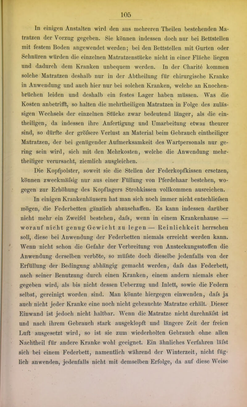 In einigen Anstalten wird den aus mehreren Theilen bestehenden Ma- tratzen der Vorzug gegeben. Sie können indessen doch nur bei Bettstellen mit festem Boden angewendet werden; bei den Bettstellen mit Gurten oder Schnüren würden die einzelnen Matratzenstücke nicht in einer Fläche liegen und dadurch dem Kranken unbequem werden. In der Charite kommen solche Matratzen deshalb nur in der Abtlieilung für chirurgische Kranke in Anwendung und auch hier nur bei solchen Kranken, welche an Knochen- brüchen leiden und deshalb ein festes Lager haben müssen. Was die Kosten anbetritft, so halten die mehrtheiligen Matratzen in Folge des zuläs- sigen Wechsels der einzelnen Stücke zwar bedeutend länger, als die ein- theiligen, da indessen ihre Anfertigung und Umarbeitung etwas theurer sind, so dürfte der gröfsere Verlust an Material beim Gebrauch eintheiliger Matratzen, der bei genügender Aufmerksamkeit des Wartpersonals nur ge- ring sein wird, sich mit den Mehrkosten, welche die Anwendung mehr- theiliger verursacht, ziemlich ausgleichen. Die Kopfpolster, soweit sie die Stellen der Federkopfkissen ersetzen, können zweckmäfsig nur aus einer Füllung von Pferdehaar bestehen, wo- gegen zur Erhöhung des Kopflagers Strohkissen vollkommen ausreichen. In einigen Krankenhäusern hat man sich noch immer nicht entschliefsen mögen, die Federbetten gänzlich abzuschatfen. Es kann indessen darüber nicht mehr ein Zweifel bestehen, dafs, wenn in einem Krankenhause — worauf nicht genug Gewicht zu legen— Reinliehkeit herrschen soll, diese bei Anwendung der Federbetten niemals erreicht werden kann. Wenn nicht schon die Gefahr der Verbreitung von Ansteckungsstotfen die Anwendung derselben verböte, so müfste doch dieselbe jedenfalls von der Erfüllung der Bedingung abhängig gemacht werden, dafs das Federbett, nach seiner Benutzung durch einen Kranken, einem andern niemals eher gegeben wird, als bis nicht dessen Ueberzug und Inlett, sowie die Federn selbst, gereinigt worden sind. Man könnte hiergegen einwenden, dafs ja auch nicht jeder Kranke eine noeh nicht gebrauchte Matratze erhält. Dieser Einwand ist jedoch nicht haltbar. Wenn die Matratze nicht durchnäfst ist und nach ihrem Gebrauch stark ausgeklopft und längere Zeit der freien Luft ausgesetzt wird, so ist sie zum wiederholten Gebrauch ohne allen Naehtheil für andere Kranke wohl geeignet. Ein ähnliches Verfahren läfst sich bei einem Federbett, namentlich während der Winterzeit, nicht füg- lich anwenden, jedenfalls nicht mit demselben Erfolge, da auf diese Weise