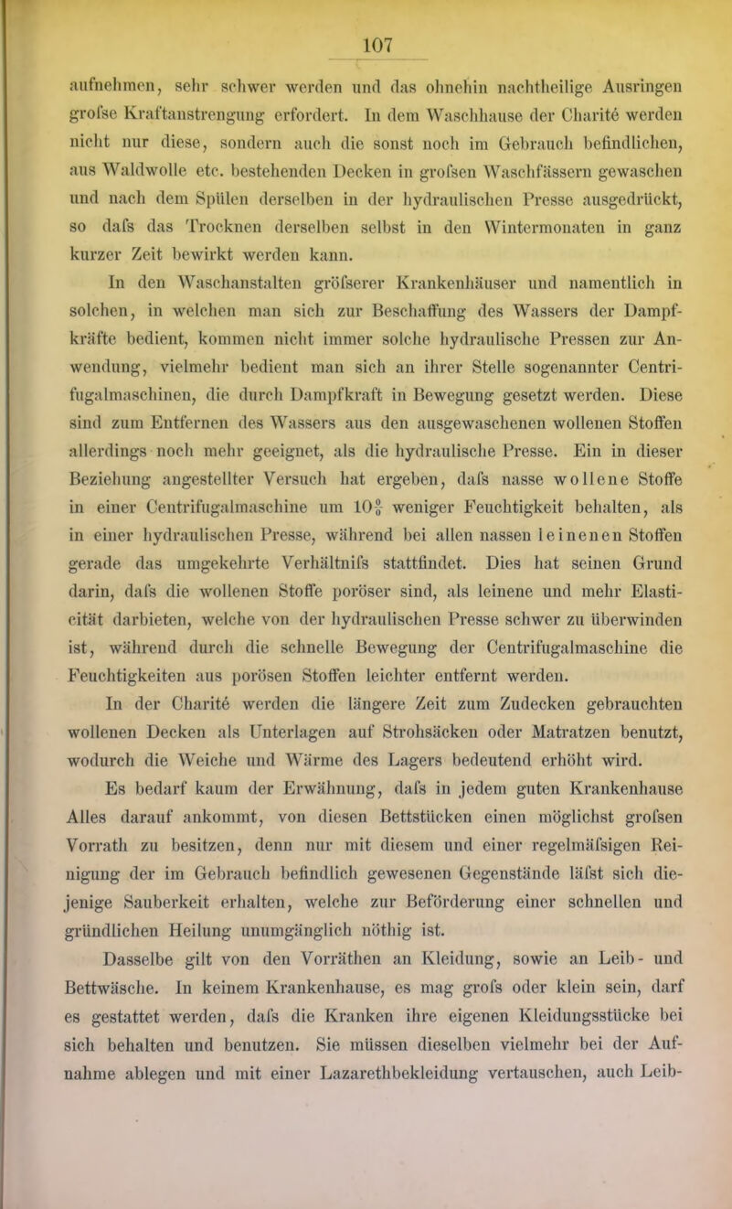 aiifnehmen, sehr seliwer werden und das olmehin nachtheilige Ausringen grofse Kraftanstrengung erfordert. In dem Waschliause der Charite werden nicht nur diese, sondern auch die sonst noch im Gebrauch befindlielieu, aus Waldwolle etc. bestehenden Decken in grofsen Waschfässern gewaschen und nach dem Spülen derselben in der hydraulischen Presse ansgedrückt, so dafs das Trocknen derselben selbst in den Wintermoiiaten in ganz kurzer Zeit bewirkt werden kann. In den Waschanstalten gröfserer Krankenhäuser und namentlich in solchen, in welchen man sich zur Beschaftnng des Wassers der Dampf- kräfte bedient, kommen nicht immer solche hydraulische Pressen zur An- wendung, vielmehr bedient man sich an ihrer Stelle sogenannter Centri- fugalmaschinen, die durch Dampfkraft in Bewegung gesetzt werden. Diese sind zum Entfernen des Wassers aus den ausgewaschenen wollenen Stoffen allerdings noch mehr geeignet, als die hydraulische Presse. Ein in dieser Beziehung angestellter Versuch hat ergeben, dafs nasse wollene Stoffe in einer Centrifugalmaschine um 10-J- weniger Feuchtigkeit behalten, als in einer hydraulischen Presse, während bei allen nassen leinenen Stoffen gerade das umgekehrte Verhältnifs stattfindet. Dies hat seinen Grund darin, dafs die wollenen Stoffe poröser sind, als leinene und mehr Elasti- cität darbieten, welche von der hydraulischen Presse schwer zu überwinden ist, während durch die schnelle Bewegung der Centrifugalmaschine die Feuchtigkeiten aus porösen Stoffen leichter entfernt werden. In der Charite werden die längere Zeit zum Zudecken gebrauchten wollenen Decken als Unterlagen auf Strohsäcken oder Matratzen benutzt, wodurch die Weiche und Wärme des Lagers bedeutend erhöht wird. Es bedarf kaum der Erwähnung, dafs in jedem guten Krankenhause Alles darauf ankommt, von diesen Bettstücken einen möglichst grofsen Vorrath zu besitzen, denn nur mit diesem und einer regelmäfsigen Rei- nigung der im Gebrauch befindlich gewesenen Gegenstände läfst sich die- jenige Sauberkeit erhalten, welche zur Beförderung einer schnellen und gründlichen Heilung unumgänglich nöthig ist. Dasselbe gilt von den Vorräthen an Kleidung, sowie an Leib- und Bettwäsclie. ln keinem Krankenhause, es mag grofs oder klein sein, darf es gestattet werden, dafs die Kranken ihre eigenen Kleidungsstücke bei sich behalten und benutzen. Sie müssen dieselben vielmehr bei der Auf- nahme ablegen und mit einer Lazarethbekleidung vertauschen, auch Leib-