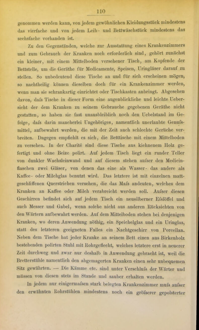 genommen werden kann, von jedem gewöhnlichen Kleidungsstück mindestens das vierfache und von jedem Leib- und BettwäschstUck mindestens das sechsfache vorhanden ist. Zu den Gegenständen, welche zur Ausstattung eines Krankenzimmers und zum Gebrauch der Kranken noch erforderlich sind, gehört zunächst ein kleiner, mit einem Älittelboden versehener Tisch, am Kopfende der Bettstelle, um die Geräthe für Medicamente, Speisen, Uringläser darauf zu stellen. So unbedeutend diese Tische an und für sich erscheinen mögen, so nachtheilig können dieselben doch für ein Krankenzimmer w^erden, wenn man sie schrankartig einrichtet oder Tischkasten anbringt. Abgesehen davon, dafs Tische in dieser Form eine augenblickliche und leichte Ueber- sicht der dem Kranken zu seinem Gebrauche gegebenen Geräthe nicht gestatten, so haben sie fast unausbleiblich noch den Uebelstand im Ge- folge, dafs darin mancherlei Ungehöriges, namentlich unerlaubte Genufs- mittel, auf bewahrt werden, die mit der Zeit auch schlechte Gerüche ver- breiten. Dagegen empfiehlt es sich, die Betttisehe mit einem Mittelboden zu versehen. In der Charite sind diese Tische aus kiehnenem Holz ge- fertigt und ohne Beize polirt. Auf jedem Tisch liegt ein runder Teller von dunkler Wachsleinwand und auf diesem stehen aufser den Medicin- flaschen zwei Gläser, von denen das eine als Wasser- das andere als Kaffee- oder Milchglas benutzt wird. Das letztere ist mit einzelnen matt- geschliffenen Querstrichen versehen, die das Mafs andeuten, welches dem Kranken an Kaffee oder Milch verabreicht w'erden soll. Aufser diesen Geschirren befindet sich auf jedem Tisch ein neusilberner EfslÖffel und auch Messer und Gabel, wenn solche nicht aus anderen Rücksichten von den Wärtern aufbewahrt werden. Auf dem Mittelboden stehen bei denjenigen Kranken, wo deren Anwendung nöthig, ein Speichelglas und ein Uringlas, statt des letzteren geeigneten Falles ein Nachtgeschirr von Porcellan. Neben dem Tische hat jeder Kranke an seinem Bett einen aus Birkenholz bestehenden polirten Stuhl mit Rohrgeflecht, welches letztere erst in neuerer Zeit durchweg und zwar nur deshalb in Anwendung gebracht ist, weil die Bretterstühle namentlich den abgemagerten Kranken einen sehr unbequemen Sitz gewährten. — Die Kämme etc. sind unter Verschlufs der Wärter und müssen von diesen stets im Stande und sauber erhalten werden. ln jedem nur eiuigermafsen stark belegten Krankenzimmer mufs aufser den erwähnten Rohrstühlen mindestens noch ein gröfserer gepolsterter