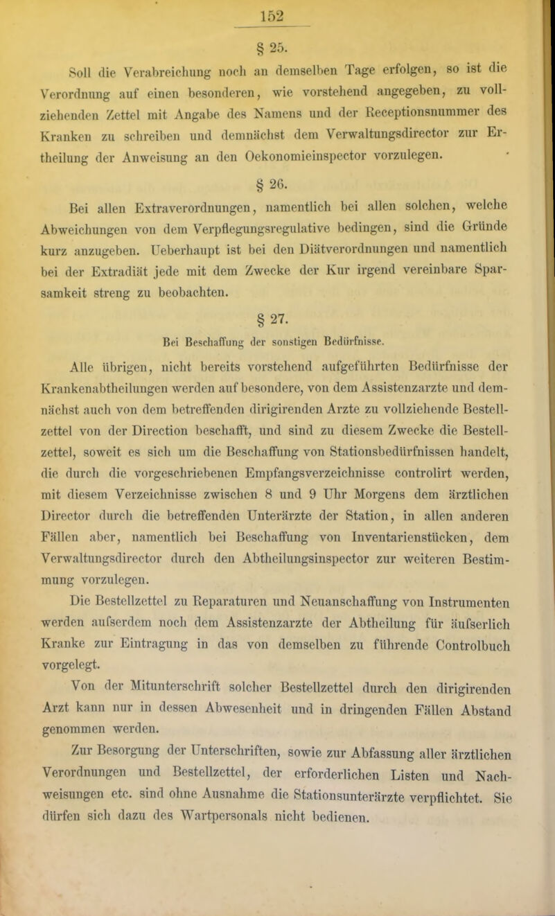 § 25. Soll die Verabreichung noch an demselben Tage erfolgen, so ist die Verordnung auf einen besonderen, wie vorstehend angegeben, zu voll- ziehenden Zettel mit Angabe des Namens und der Receptionsnummer des Kranken zu schreiben und demnächst dem Verwaltungsdirector zur Ei- theilung der Anweisung an den Oekonomieinsiiector vorzulegen. §26. Bei allen Extraverordnungen, namentlich bei allen solchen, welche Abweichungen von dem Verpflegungsregulative bedingen, sind die Gründe kurz anzugeben. Ueberhaupt ist bei den Diätverordnungen und namentlich bei der Extradiät jede mit dem Zwecke der Kur irgend vereinbare Spar- samkeit streng zu beobachten. §27. Bei Beschaffung der sonstigen Bedürfnisse. Alle Übrigen, nicht bereits vorstehend aufgeführten Bedürfnisse der Krankenabtheilungen werden auf besondere, von dem Assistenzärzte und dem- nächst auch von dem betreffenden dirigirenden Arzte zu vollziehende Bestell- zettel von der Direction beschafft, und sind zu diesem Zwecke die Bestell- zettel, soweit es sich um die Beschaffung von Stationsbedürfnissen handelt, die durch die vorgeschriebenen Empfangsverzeichnisse controlirt werden, mit diesem Verzeichnisse zwischen 8 und 9 Uhr Morgens dem ärztlichen Director durch die betreffenden Unterärzte der Station, in allen anderen Fällen aber, namentlich bei Beschaffung von InventarienstUcken, dem Verwaltungsdirector durch den Abtheilungsinspector zur weiteren Bestim- mung vorzulegen. Die Bestellzettel zu Reparaturen und Neuanschaffung von Instrumenten werden aufserdem noch dem Assistenzärzte der Abtheilung für äufserlich Kranke zur Eintragung in das von demselben zu führende Controlbuch vorgelegt. Von der Mituntersehrift solcher Bestellzettel durch den dirigirenden Arzt kann nur in dessen Abwesenheit und in dringenden Fällen Abstand genommen werden. Zur Besorgung der Unterschriften, sowie zur Abfassung aller ärztlichen Verordnungen und Bestellzettel, der erforderlichen Listen und Nach- weisungen etc. sind oline Ausnahme die Stationsunterärzte verpflichtet. Sie dürfen sicli dazu des Wartpersonals niclit bedienen.