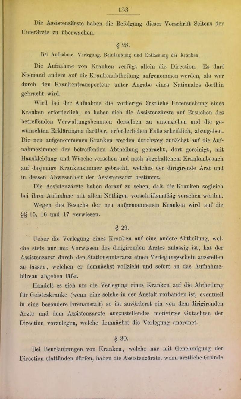 Die Assistenzärzte haben die Befolgung dieser Vorschrift Seitens der Unterärzte zu Überwachen. §28. Bei Aiifnahine, Verlegung, Beurlaubung und Entlassung der Kranken. Die Aufnahme von Kranken verfügt allein die Direotion. Es darf Niemand anders auf die Krankenabtheilung aufgenommen werden, als wer durch den Krankentransporteur unter Angabe eines Nationales dorthin gebracht wird. Wird bei der Aufnahme die vorherige ärztliche Untersuchung eines Kranken erforderlich, so haben sich die Assistenzärzte auf Ersuchen des betreffenden Verwaltungsbeamten derselben zu unterziehen und die ge- wünschten Erklärungen darüber, erforderlichen Falls schriftlich, abzugeben. Die neu aufgenommenen Kranken werden durchweg zunächst auf die Auf- nahmezimmer der betreffenden Abtheilung gebracht, dort gereinigt, mit Hauskleidung und AVäsche versehen und nach abgehaltenem Krankenbesuch auf dasjenige Krankenzimmer gebracht, welches, der dirigirende Arzt und in dessen Abwesenheit der Assistenzarzt bestimmt. Die Assistenzärzte haben darauf zu sehen, dafs die Kranken sogleich bei ihrer Aufnahme mit allem Nöthigen vorschriftsmäfsig versehen werden. Wegen des Besuchs der neu aufgenommenen Kranken wird auf die §§15, 16 und 17 verwiesen. § 29. Ueber die Verlegung eines Kranken auf eine andere Abtheilung, wel- che stets nur mit Vorwissen des dirigirenden Arztes zulässig ist, hat der Assistenzarzt durch den Stationsunterarzt einen Verlegungsschein ausstellen zu lassen, welchen er demnächst vollzieht und sofort an das Aufnahme- büreau abgeben läfst. Handelt es sich um die Verlegung eines Kranken auf die Abtheilung für Geisteskranke (wenn eine solche in der Anstalt vorhanden ist, eventuell in eine besondere Irrenanstalt) so ist zuvörderst ein von dem dirigirenden Arzte und dem Assistenzärzte auszustellendes motivirtes Gutachten der Direction vorzulegen, welche demnächst die Verlegung anordnet. §30. Bei Beurlaubungen von Kranken, welche nur mit Genehmigung der Direction stattfinden dürfen, haben die Assistenzärzte, wenn ärztliche Gründe