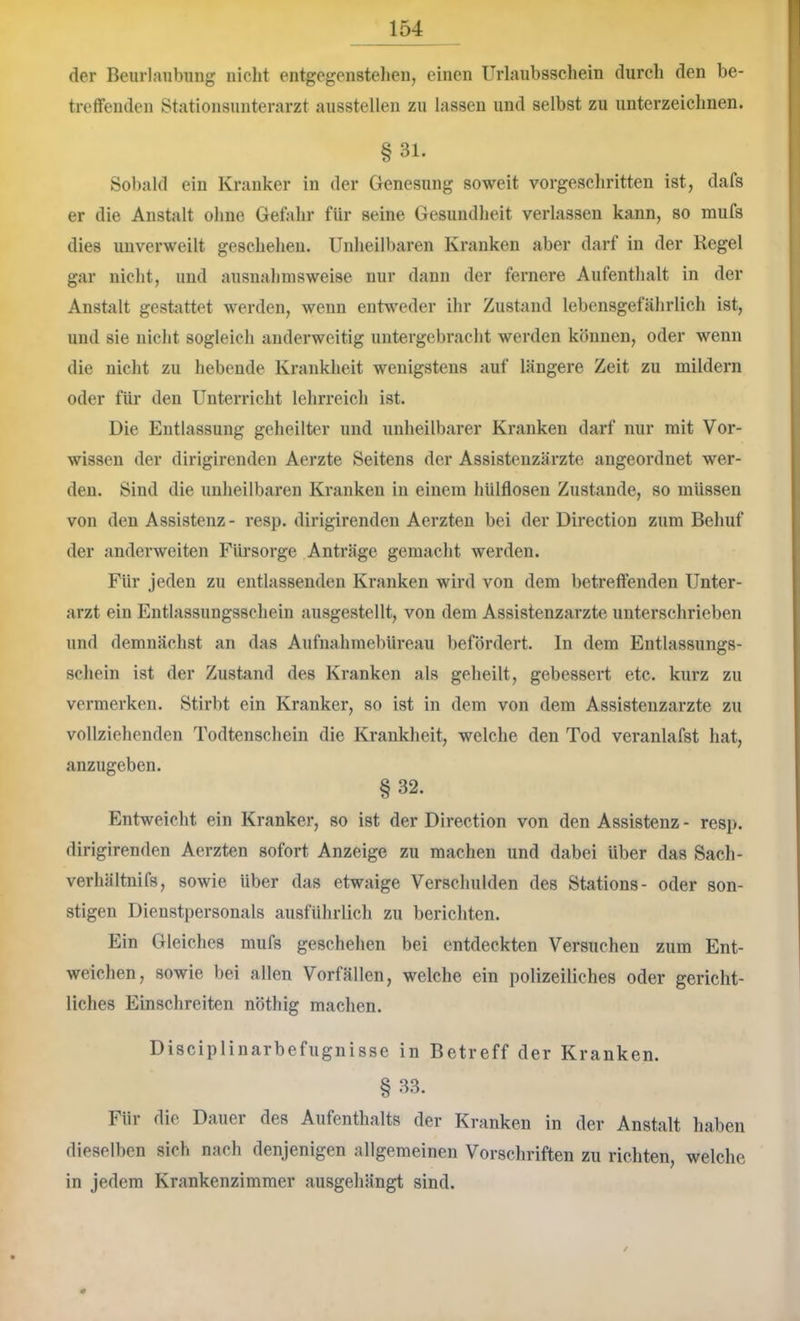 der Beurlaiibimg nicht entgegenstehen, einen Urlaubsschein durch den be- treffenden Stationsunterarzt ausstellen zu lassen und selbst zu unterzeichnen. §31. Sobald ein Kranker in der Genesung soweit vorgeschritten ist, dafs er die Anstalt ohne Gefahr für seine Gesundheit verlassen kann, so mufs dies unverweilt geschehen. Unheilbaren Kranken aber darf in der Regel gar nicht, und ausnahmsweise nur dann der fernere Aufenthalt in der Anstalt gestattet werden, wenn entweder ihr Zustand lebensgefälirlich ist, und sie nicht sogleich anderweitig untergebracht werden können, oder wenn die nicht zu hebende Krankheit wenigstens auf längere Zeit zu mildern oder für den Unterricht lehrreich ist. Die Entlassung geheilter und unheilbarer Kranken darf nur mit Vor- wissen der dirigirenden Aerzte Seitens der Assistenzärzte angeordnet wer- den. Sind die unheilbaren Kranken in einem hülflosen Zustande, so müssen von den Assistenz- resp. dirigirenden Aerzten bei der Direction zum Behuf der anderweiten Fürsorge Anträge gemacht werden. Für jeden zu entlassenden Kranken wird von dem betreffenden Unter- arzt ein Entlassungsschein ausgestellt, von dem Assistenzärzte unterschrieben und demnächst an das Aufnahmebüreau befördert. In dem Entlassungs- schein ist der Zustand des Kranken als geheilt, gebessert etc. kurz zu vermerken. Stirbt ein Kranker, so ist in dem von dem Assistenzärzte zu vollziehenden Todtenschein die Krankheit, welche den Tod veranlafst hat, anzugeben. §32. Entweicht ein Kranker, so ist der Direction von den Assistenz - resp. dirigirenden Aerzten sofort Anzeige zu machen und dabei über das Sach- verhältnifs, sowie über das etwaige Verschulden des Stations- oder son- stigen Dienstpersonals ausführlich zu berichten. Ein Gleiches mufs geschehen bei entdeckten Versuchen zum Ent- weichen, sowie bei allen Vorfällen, welche ein polizeiliches oder gericht- liches Einschreiten nöthig machen. Disciplinarbefugnisse in Betreff der Kranken. §33. Für die Dauer des Aufenthalts der Kranken in der Anstalt haben dieselben sich nach denjenigen allgemeinen Vorschriften zu richten, welche in jedem Krankenzimmer ausgehängt sind. /