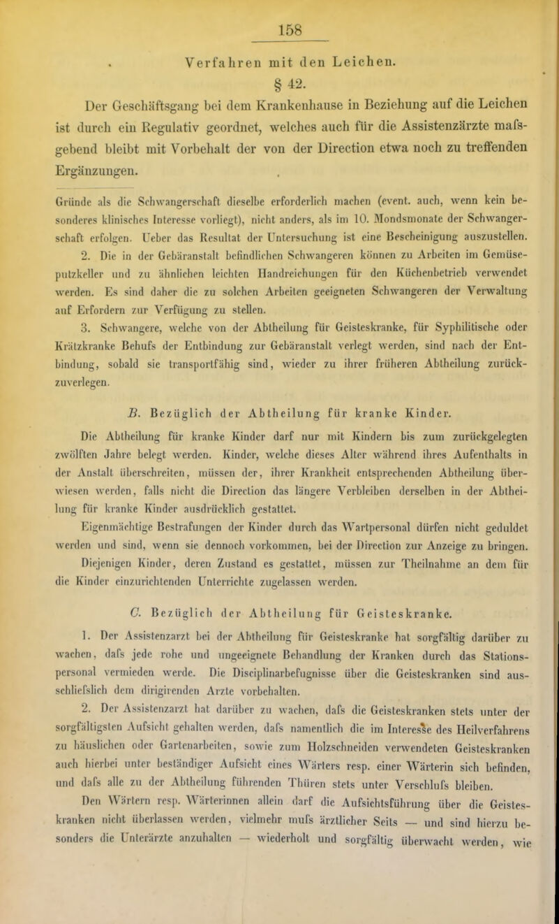 . Verfahren mit den Leichen. §42. Der Gescliäftsgang bei dem Krankenhause in Beziehung auf die Leichen ist durcli ein Regulativ geordnet, welches auch für die Assistenzärzte mafs- gebend bleibt mit Vorbehalt der von der Direction etwa noch zu treffenden Ergänzungen. Griitule als die Schwangerschaft dieselbe erforderlich machen (event. auch, wenn kein be- sonderes klinisches Interesse vorliegt), nicht anders, als im 10. Mondsmonate der Schwanger- schaft erfolgen. Ueber das Resultat der Untersuchung ist eine Bescheinigung auszuslellen. 2. Die in der Gebäranslalt befindlichen Schwangeren können zu Arbeiten im Gemiise- pulzkeller und zu ähnlichen leichten Handreichungen für den Küchenbetrieb verwendet werden. Es sind daher die zu solchen Arbeiten geeigneten Schwangeren der Verwaltung auf Erfordern zur Verfügung zu stellen. 3. Schwangere, welche von der Abtheilung für Geisteskranke, für Syphilitische oder Krätzkranke Behufs der Entbindung zur Gebäranstalt verlegt werden, sind nach der Ent- bindung, sobald sie transportfähig sind, wieder zu ihrer früheren Ablheilung zurück- zuverlegen. B. Bezüglich der Abtheilung für kranke Kinder. Die Abtheilung für kranke Kinder darf nur mit Kindern bis zum zurückgelegten zwölften Jahre belegt werden. Kinder, welche dieses Alter während ihres Aufenthalts in der Anstalt überschreiten, müssen der, ihrer Krankheit entsprechenden Abtheilung über- wiesen werden, falls nicht die Direction das längere Verbleiben derselben in der Abthei- lung für kranke Kinder ausdrücklich gestattet. Fägenmächtige Bestrafungen der Kinder drirch das Wartpersonal dürfen nicht geduldet werden und sind, wenn sie dennoch Vorkommen, bei der Direction zur Anzeige zu bringen. Diejenigen Kinder, deren Zustand es gestattet, müssen zur Theilnahme an dem für die Kinder einzurichtenden Unterrichte zugelassen werden. C. Bezüglich der Abtheilung für Geisteskranke. 1. Der Assistenzarzt bei der Abtheilung für Geisteskranke hat sorgfältig darüber zu wachen, dafs jede rohe und ungeeignete Behandlung der Kranken durch das Stations- personal vermieden werde. Die Disciplinarbefugnisse über die Geisteskranken sind aus- schliefslich dem dirigirenden Arzte Vorbehalten. 2. Der Assistenzarzt hat darüber zu wachen, dafs die Geisteskranken stets unter der sorgfältigsten Aufsicht gehalten werden, dafs namentlich die im Interesse des Heilverfahrens zu häuslichen oder Gartenarbeiten, sowie zum Holzschneiden verwendeten Geisteskranken auch hierbei unter beständiger Aufsicht eines Wärters resp. einer Wärterin sich befinden, und dafs alle zu der Abtheilung führenden Thüren stets unter Verschlufs bleiben. Den Wärtern resp. Wärterinnen allein darf die Aufsichtsführung über die Geistes- kranken nicht überlassen w'crden, vielmehr mufs ärztlicher Scits — und sind hierzu be- sonders die Unterärzte anzuhallen — wiederholt und sorgfältig überwacht werden, wie