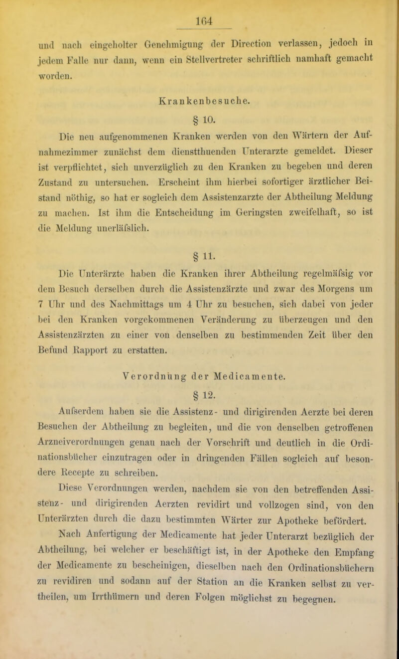 104 und nach eingeliolter Genehmigung der Direction verlassen, jedoch in Jedem Falle nur dann, wenn ein Stellvertreter schriftlich namhaft gemacht worden. Krankenbesuche. § 10. Die neu aufgenommenen Kranken werden von den Wärtern der Auf- nahniezimmer zunächst dem dienstthuenden Unterärzte gemeldet. Dieser ist veri)flichtet, sich unverzüglich zu den Kranken zu begeben und deren Zustand zu untersuchen. Erscheint ihm hierbei sofortiger ärztlicher Bei- stand nöthig, so hat er sogleich dem Assistenzärzte der Abtheilung Meldung zu machen. Ist ihm die Entscheidung im Geringsten zweifelhaft, so ist die Meldung unerläfslich. § 11. Die Unterärzte haben die Kranken ihrer Abtheilung regelmäfsig vor dem Besuch derselben durch die Assistenzärzte und zwar des Morgens um 7 Uhr und des Nachmittags um 4 Uhr zu besuchen, sich dabei von jeder bei den Kranken vorgekommenen Veränderung zu überzeugen und den Assistenzärzten zu einer von denselben zu bestimmenden Zeit über den Befund Rapport zu erstatten. Verordnung der Medicamente. §12. Aufserdem haben sie die Assistenz- und dirigirenden Aerzte bei deren Besuchen der Abtheilung zu begleiten, und die von denselben getroffenen Arzneiverordnungen genau nach der Vorschrift und deutlich in die Ordi- nationsbücher einzutragen oder in dringenden Fällen sogleich auf beson- dere Recepte zu schreiben. Diese Verordnungen werden, nachdem sie von den betreffenden Assi- stenz- und dirigirenden Aerzten revidirt und vollzogen sind, von den Unterärzten durch die dazu bestimmten Wärter zur Apotheke befördert. Nach Anfertigung der Medicamente hat jeder Unterarzt bezüglich der Abtheilung, bei welcher er beschäftigt ist, in der Apotheke den Empfang der Medicamente zu bescheinigen, dieselben nach den Ordinationsbüchern zu revidiren und sodann auf der Station an die Kranken selbst zu ver- theilen, um Irrthümern und deren Folgen möglichst zu begegnen.