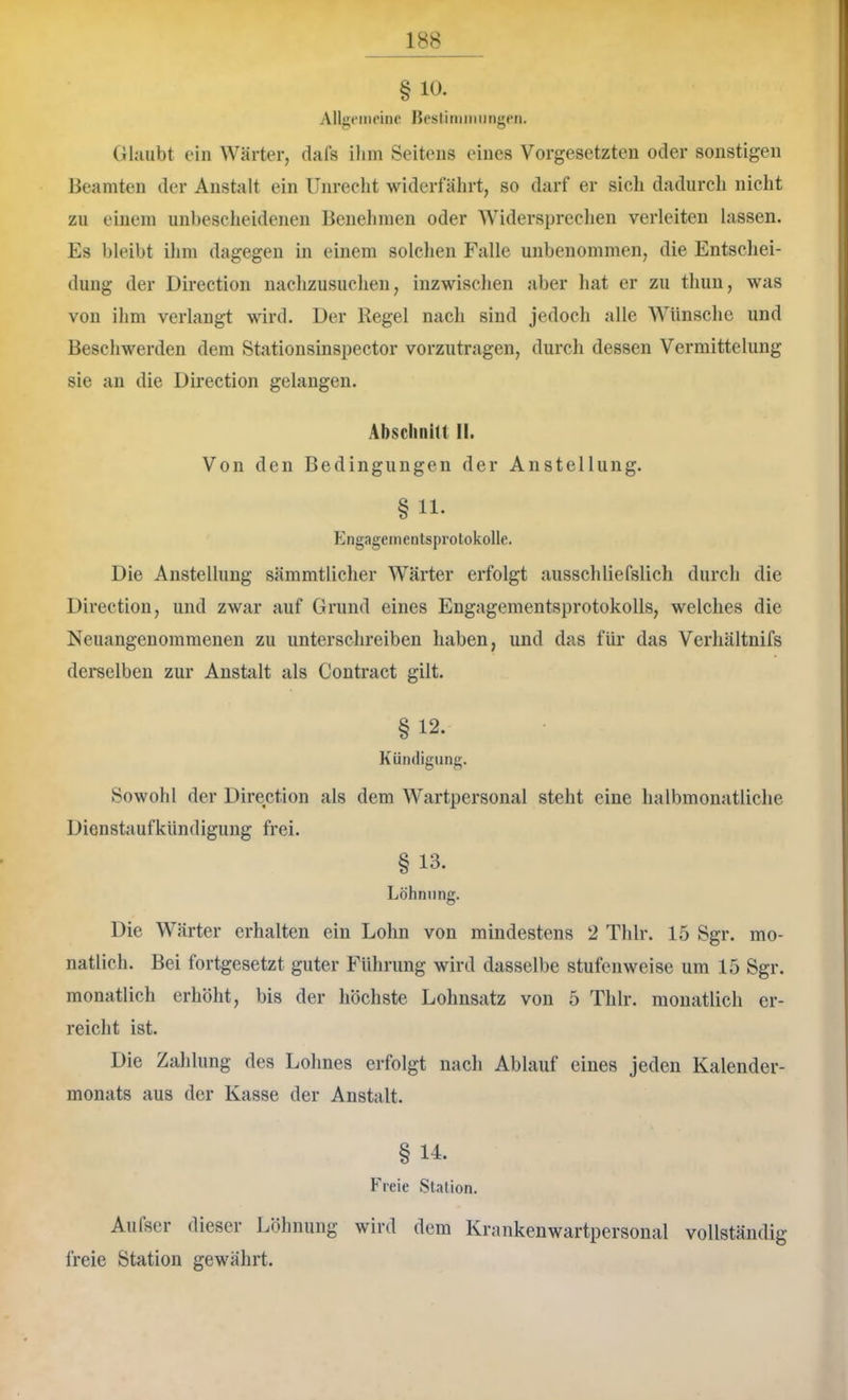 § 10. Allgi'iiipiiie Besliniimingni. Glaubt ein Wärter, clals ihm Seitens eines Vorgesetzten oder sonstigen Beamten der Anstalt ein Unrecht widerfährt, so darf er sich dadurcli nicht zu einem unbesclieidenen Benehmen oder Widerspreclien verleiten lassen. Es bleibt ihm dagegen in einem solchen Falle unbenommen, die Entschei- dung der Direction nachzusuchen, inzwisclien aber hat er zu thuu, was von ihm verlangt wird. Uer Kegel nach sind jedoch alle Wünsche und Beschwerden dem Stationsinspector vorzutragen, diircli dessen Vermittelung sie an die Direction gelangen. Absclinitt II. Von den Bedingungen der Anstellung. § 11. Engagementsprotokolle. Die Anstellung sämmtliclier Wärter erfolgt ausschliefslich durch die Direction, und zwar auf Grund eines Engagementsprotokolls, welches die Neuangenommenen zu unterschreiben haben, und das für das Verhältnifs dei'selben zur Anstalt als Contract gilt. § 12. Kündigung. Sowohl der Direction als dem Wartpersonal steht eine halbmonatliche Dienstaufkündigung frei. § 13. Löhnung. Die Wärter erhalten ein Lohn von mindestens 2 Thlr. 15 Sgr. mo- natlich. Bei fortgesetzt guter Führung wird dasselbe stufenweise um 15 Sgr. monatlich erhöht, bis der höcliste Lohnsatz von 5 Thlr. monatlich er- reicht ist. Die Zahlung des Lohnes erfolgt nach Ablauf eines jeden Kalender- monats aus der Kasse der Anstalt. § 14. Freie Station. Aufser dieser Löhnung wird dem Kranken wartpersonal vollständig freie Station gewährt.