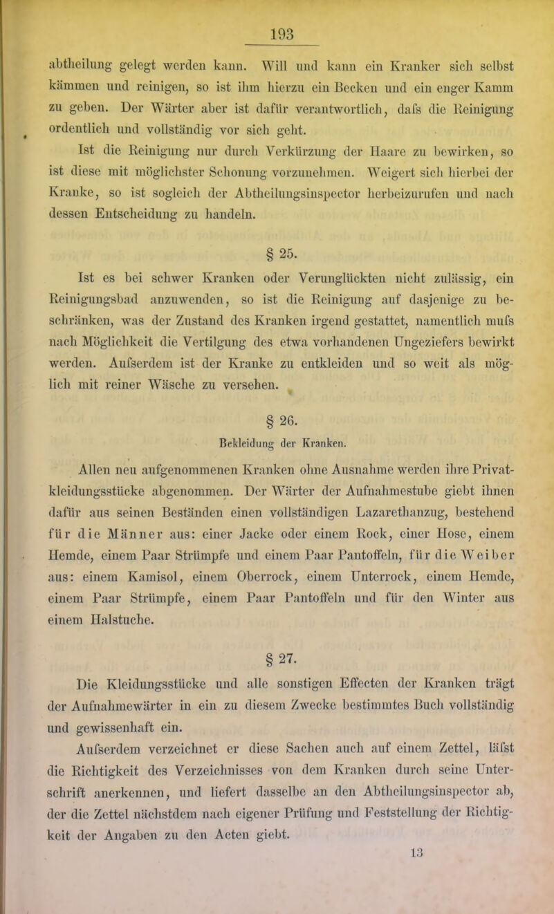 abtlieilung gelegt werden kann. Will und kann ein Kranker sich selbst kämmen und reinigen, so ist ihm hierzu ein Becken und ein enger Kamm zu gehen. Der Wärter aber ist dafür verantwortlich, dafs die Reinigung ordentlieh und vollständig vor sich geht. Ist die Reinigung nur durch Verkürzung der Haare zu bewirken, so ist diese mit möglichster Schonung vorzunehmen. Weigert sich hierbei der Kranke, so ist sogleich der Abtheilungsinspector herbeizurufen und nach dessen Entscheidung zu handeln. §25. Ist es bei schwer Kranken oder Verunglückten nicht zulässig, ein Reinigungsbad anzuwenden, so ist die Reinigung auf dasjenige zu be- schränken, was der Zustand des Kranken irgend gestattet, namentlich mufs nach Möglichkeit die Vertilgung des etwa vorhandenen Ungeziefers bewirkt werden. Aufserdem ist der Kranke zu entkleiden und so weit als mög- lich mit reiner Wäsche zu versehen. §26. Bekleidung der Kranken. Allen neu aufgenommenen Kranken ohne Ausnahme werden ihre Privat- kleidungsstücke abgenommen. Der Wärter der Aufnahmestube giebt ihnen dafür aus seinen Beständen einen vollständigen Lazarethanzug, bestehend für die Männer aus: einer Jacke oder einem Rock, einer Hose, einem Hemde, einem Paar Strümpfe und einem Paar Pantoffeln, f ü r d i e W e i b e r aus: einem Kamisol, einem Oberrock, einem Unterrock, einem Hemde, einem Paar Strümpfe, einem Paar Pantoffeln und für den Winter aus einem Halstuche. §27. Die Kleidungsstücke und alle sonstigen Effecten der Kranken trägt der Aufnahmewärter in ein zu diesem Zwecke bestimmtes Buch vollständig und gewissenhaft ein. Aufserdem verzeichnet er diese Sachen auch auf einem Zettel, läfst die Richtigkeit des Verzeichnisses von dem Kranken durch seine Unter- schrift anerkennen, und liefert dasselbe an den Abtheilungsinspector ab, der die Zettel nächstdem nach eigener Prüfung und Feststellung der Richtig- keit der Angaben zu den Acten giebt. 13