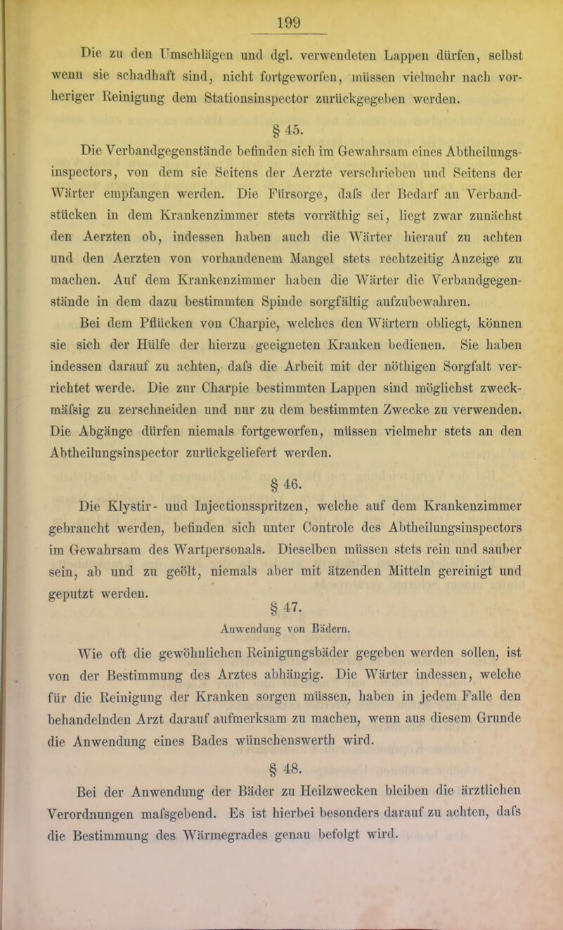 Die zu den ümschliigen und dgl. verwendeten Lappen dürfen, selbst wenn sie schadhaft sind, nicht fortgeworfen, müssen vielmelir nach ver- lier iger Reinigung dem Stationsinspector zurückgegeben werden. §45. Die Verbandgegenstände befinden sich im Gewahrsam eines Abtheilungs- inspectors, von dem sie Seitens der Aerzte verschrieben und Seitens der Wärter empfangen werden. Die Fürsorge, dafs der Bedarf an Verband- stücken in dem Krankenzimmer stets vorräthig sei, liegt zwar zunächst den Aerzten ob, indessen haben auch die Wärter hierauf zu achten und den Aerzten von vorhandenem Mangel stets rechtzeitig Anzeige zu machen. Auf dem Krankenzimmer haben die Wärter die Verbandgegen- stände in dem dazu bestimmten Spinde sorgfältig aufzubewahren. Bei dem Pflücken von Charpie, welches den Wärtern obliegt, können sie sich der Hülfe der hierzu geeigneten Kranken bedienen. Sie haben indessen darauf zu achten, dafs die Arbeit mit der nöthigen Sorgfalt ver- richtet werde. Die zur Charpie bestimmten Lappen sind möglichst zweck- mäfsig zu zerschneiden und nur zu dem bestimmten Zwecke zu verwenden. Die Abgänge dürfen niemals fortgeworfen, müssen vielmehr stets an den Abtheilimgsinspector zurückgeliefert werden. §46. Die Klystir- und Injectionsspritzen, welche auf dem Krankenzimmer gebraucht werden, befinden sicli unter Controle des Abtheilungsinspectors im Gewahrsam des Wartpersonals. Dieselben müssen stets rein und sauber sein, ab und zu geölt, niemals aber mit ätzenden Mitteln gereinigt und geputzt werden. §47. Anwendung von Bädern. Wie oft die gewöhnlichen Reinigungsbäder gegeben werden sollen, ist von der Bestimmung des Arztes abhängig. Die Wärter indessen, welche für die Reinigung der Kranken sorgen müssen, haben in jedem Falle den behandelnden Arzt darauf aufmerksam zu machen, wenn aus diesem Grunde die Anwendung eines Bades wünschenswerth wird. § 48. Bei der Anwendung der Bäder zu Heilzwecken bleiben die ärztlichen Verordnungen mafsgebend. Es ist hierbei besonders darauf zu achten, dafs die Bestimmung des Wärmegrades genau befolgt wird.