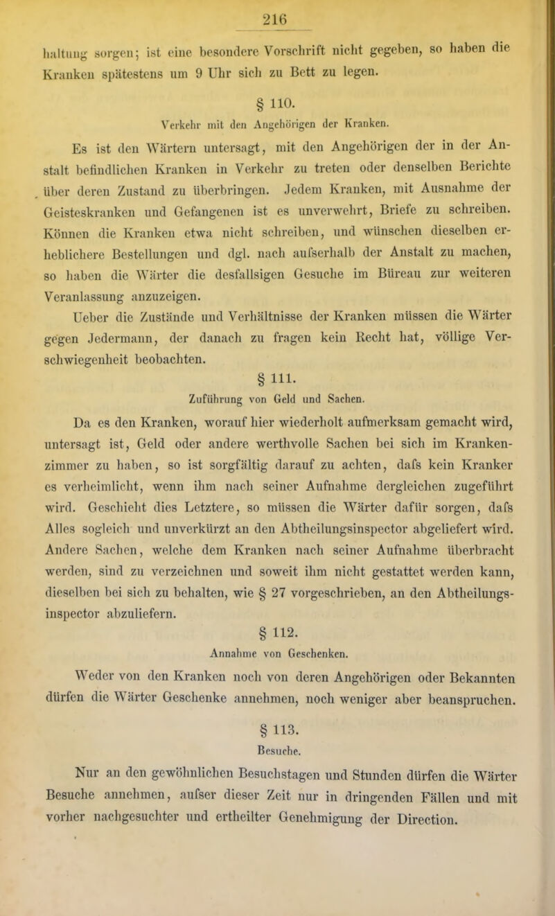 hultuug sorgen; ist eine besondere Vorschrift nicht gegeben, so haben die Kranken si)ätestens um 9 Uhr sich zu Bett zu legen. § 110. Verkehr mit den Angehörigen der Kranken. Es ist den Wärtern untersagt, mit den Angehörigen der in der An- stalt befindlichen Kranken in Verkehr zu treten oder denselben Berichte Uber deren Zustand zu überbringen. Jedem Kranken, mit Ausnahme der Geisteskranken und Gefangenen ist es unverwehrt, Briefe zu schreiben. Können die Kranken etwa nicht schreiben, und wünschen dieselben er- heblichere Bestellungen und dgl. nach aufserhalb der Anstalt zu machen, so haben die Wärter die desfallsigen Gesuche im Büreau zur weiteren Veranlassung anzuzeigen. Ueber die Zustände und Verhältnisse der Kranken müssen die Wärter gegen Jedermann, der danach zu fragen kein Recht hat, völlige Ver- schwiegenheit beobachten. § 111- Zuführung von Geld und Sachen. Da es den Kranken, worauf liier wiederholt aufmerksam gemacht wird, untersagt ist, Geld oder andere werthvolle Saclien bei sich im Kranken- zimmer zu haben, so ist sorgfältig darauf zu achten, dafs kein Kranker cs verheimlicht, wenn ihm naeli seiner Aufnahme dergleichen zugeführt wird. Geschieht dies Letztere, so müssen die Wärter dafür soigen, dafs Alles sogleich und unverkürzt an den Abtheilungsinspector abgeliefert wird. Andere Sachen, welche dem Kr.anken nach seiner Aufnahme überbracht werden, sind zu verzeichnen und soweit ihm nicht gestattet werden kann, dieselben bei sich zu behalten, wie § 27 vorgeschrieben, an den Abtheilungs- inspector abzuliefern. § 112. Annaliine von Geschenken. Weder von den Kranken noch von deren Angehörigen oder Bekannten dürfen die W ärter Geschenke annehmen, noch weniger aber beanspruchen. § 113. Besuche. Nur an den gewöhnlichen Besuchstagen und Stunden dürfen die Wärter Besuche annehmen, aufser dieser Zeit nur in dringenden Fällen und mit vorher nacligesucliter und ertheilter Genehmigung der Direction.