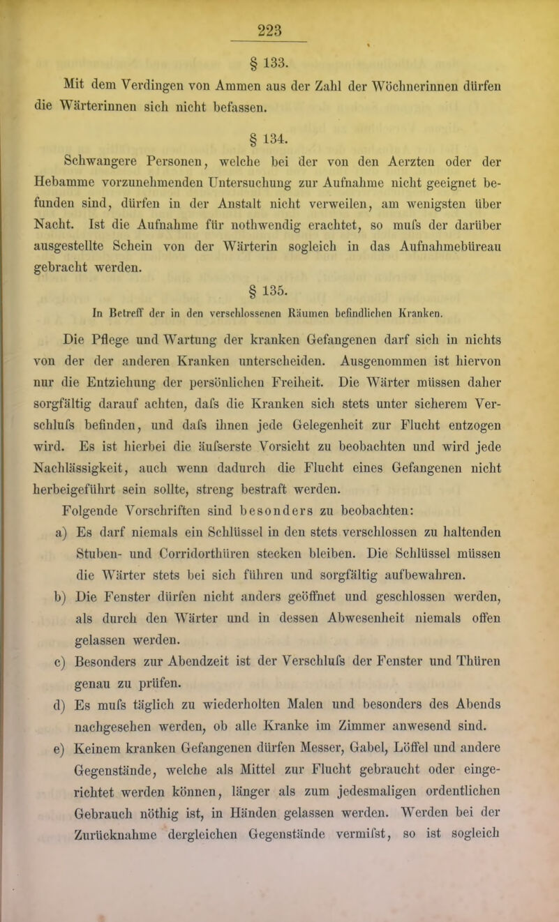 § 133. Mit dem Verdingen von Ammen aus der Zahl der Wöchnerinnen dürfen die Wärterinnen sich nicht befassen. § 134. Schwangere Personen, welche bei der von den Aerzten oder der Hebamme vorziinehmenden Untersucliung zur Aufnahme nicht geeignet be- funden sind, dürfen in der Anstalt nicht verweilen, am wenigsten über Nacht. Ist die Aufnahme für nothwendig erachtet, so mufs der darüber ausgestellte Schein von der Wärterin sogleich in das Aufnahmebüreau gebracht werden. § 135. In Betreff der in den verschlossenen Räumen befindlichen Kranken. Die Pflege und Wartung der kranken Gefangenen darf sich in nichts von der der anderen Kranken unterscheiden. Ausgenommen ist hiervon nur die Entziehung der persönlichen Freiheit. Die Wärter müssen daher sorgfältig darauf achten, dafs die Kranken sich stets unter sicherem Ver- schlufs befinden, und dafs ihnen jede Gelegenheit zur Flucht entzogen wird. Es ist hierbei die äufserste Vorsicht zu beobachten und wird jede Nachlässigkeit, auch wenn dadurch die Flucht eines Gefangenen nicht herbeigeführt sein sollte, streng bestraft werden. Folgende Vorschriften sind besonders zu beobachten: a) Es darf niemals ein Schlüssel in den stets verschlossen zu haltenden Stuben- und Corridorthüren stecken bleiben. Die Schlüssel müssen die Wärter stets bei sich führen und sorgfältig aufbewahren. b) Die Fenster dürfen nicht anders geöffnet und geschlossen werden, als durch den Wärter und in dessen Abwesenheit niemals offen gelassen werden. c) Besonders zur Abendzeit ist der Verschlufs der Fenster und Thüren genau zu prüfen. d) Es mufs täglich zu wiederholten Malen und besonders des Abends nacligesehen werden, ob alle Kranke im Zimmer anwesend sind. e) Keinem kranken Gefangenen dürfen Messer, Gabel, Löffel und andere Gegenstände, welche als Mittel zur Flucht gebraucht oder einge- richtet werden können, länger als zum jedesmaligen ordentlichen Gebrauch nöthig ist, in Händen gelassen werden. Werden bei der Zurücknahme dergleichen Gegenstände vermifst, so ist sogleich