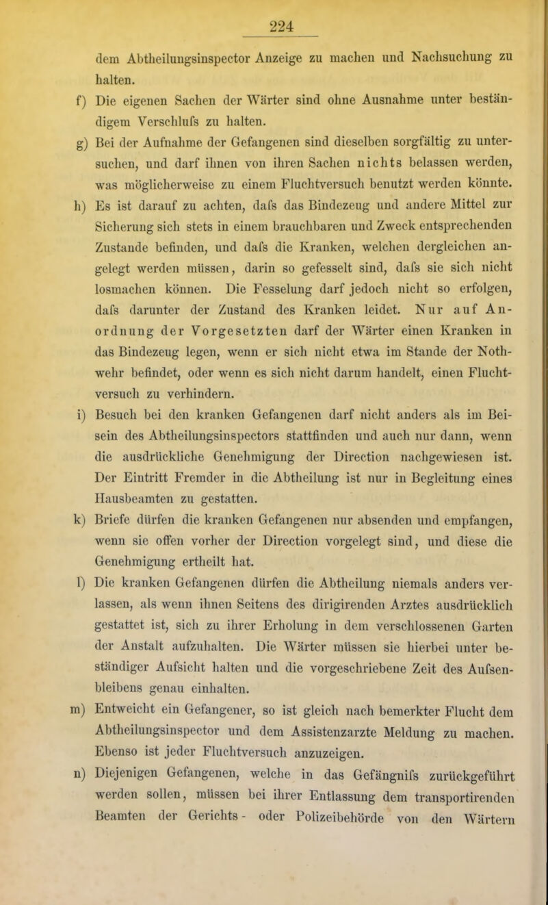 dem Abtheiluiigsinspector Anzeige zu machen und Naclisuchung zu halten. f) Die eigenen Saclien der Wärter sind ohne Ausnahme unter bestän- digem Verschlufs zu halten. g) Bei der Aufnahme der Gefangenen sind dieselben sorgfältig zu unter- suchen, und darf ihnen von ihren Sachen nichts belassen werden, was möglicherweise zu einem Fluchtversuch benutzt werden könnte. h) Es ist darauf zu achten, dafs das Bindezeug und andere Mittel zur Sicherung sich stets in einem brauchbaren und Zweck entsprechenden Zustande befinden, und dafs die Kranken, welchen dergleichen an- gelegt werden müssen, darin so gefesselt sind, dafs sie sich nicht losmachen können. Die Fesselung darf jedoch nicht so erfolgen, dafs darunter der Zustand des Kranken leidet. Nur auf An- ordnung der Vorgesetzten darf der Wärter einen Kranken in das Bindezeug legen, wenn er sich nicht etwa im Stande der Noth- wehr befindet, oder wenn es sich nicht darum handelt, einen Flucht- versuch zu verhindern. i) Besuch bei den kranken Gefangenen darf nicht anders als im Bei- sein des Abtheilungsinspectors stattfinden und auch nur dann, wenn die ausdrückliche Genehmigung der Direction nachgewiesen ist. Der Eintritt Fremder in die Abtheilung ist nur in Begleitung eines Hausbeamten zu gestatten. k) Briefe dürfen die kranken Gefangenen nur absenden und empfangen, wenn sie offen vorher der Direction vorgelegt sind, und diese die Genehmigung ertheilt hat. l) Die kranken Gefangenen dürfen die Abtheilung niemals anders ver- lassen, als wenn ihnen Seitens des dirigirenden Arztes ausdrücklich gestattet ist, sich zu ihrer Erholung in dem verschlossenen Garten der Anstalt aufzuhalten. Die Wärter müssen sie hierbei unter be- ständiger Aufsicht halten und die vorgeschriebene Zeit des Aufsen- bleibens genau einhalten. m) Entweicht ein Gefangener, so ist gleich nach bemerkter Flucht dem Abtheilungsinspector und dem Assistenzärzte Meldung zu machen. Ebenso ist jeder Fluchtversuch anzuzeigen. n) Diejenigen Gefangenen, welche in das Gefängnifs zurUckgeführt werden sollen, müssen bei ihrer Entlassung dem transportirenden Beamten der Gerichts- oder Polizeibehörde von den Wärtern