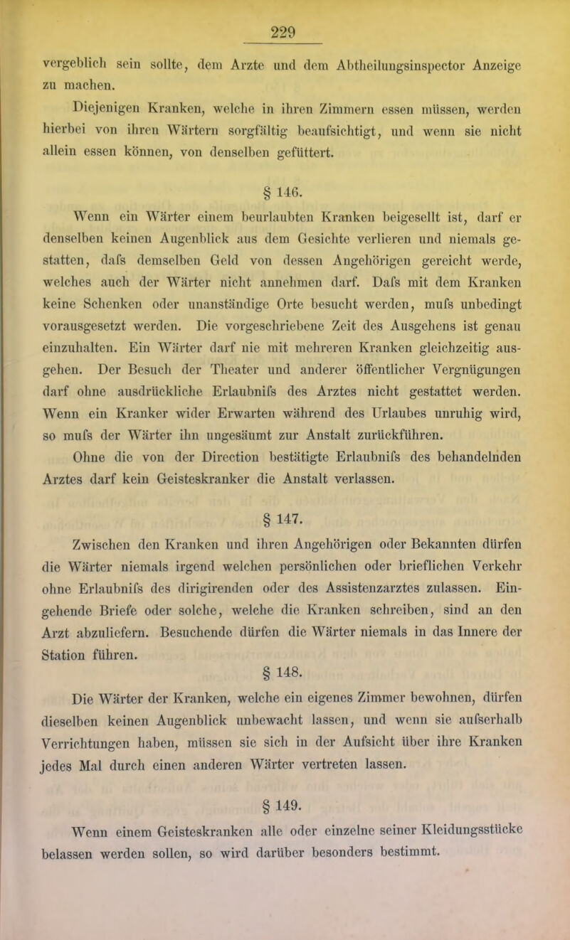vergeblieli sein sollte, dem Arzte und dem Abtheilungsinspector Anzeige zu machen. Diejenigen Kranken, welche in ihren Zimmern essen müssen, werden hierbei von ihren Wärtern sorgfältig beaufsichtigt, und wenn sie nicht allein essen können, von denselben gefüttert. § 1-16. Wenn ein Wärter einem beurlaubten Kranken beigesellt ist, darf er denselben keinen Augenblick aus dem Gesichte verlieren und niemals ge- statten, dafs demselben Geld von dessen Angehörigen gereicht werde, welches auch der Wärter niclit annehmen darf. Dafs mit dem Kranken keine Schenken oder unanständige Orte besucht werden, mufs unbedingt vorausgesetzt werden. Die vorgeschriebene Zeit des Ausgehens ist genau einzuhalten. Ein Wärter darf nie mit mehreren Kranken gleichzeitig aus- gehen. Der Besuch der Theater und anderer öffentlicher Vergnügungen darf ohne ausdrückliche Erlaubnifs des Arztes nicht gestattet werden. Wenn ein Kranker wider Erwarten während des Urlaubes unruhig wird, so mufs der Wärter ihn ungesäumt zur Anstalt zurückführen. Ohne die von der Direction bestätigte Erlaubnifs des behandelnden Arztes darf kein Geisteskranker die Anstalt verlassen. § 147. Zwischen den Kranken und ihren Angehörigen oder Bekannten dürfen die Wärter niemals irgend welchen persönlichen oder brieflichen Verkehr ohne Erlaubnifs des dirigirenden oder des Assistenzarztes zulassen. Ein- gehende Briefe oder solche, welche die Kranken schreiben, sind an den Arzt abzuliefern. Besuchende dürfen die Wärter niemals in das Innere der Station führen. § 148. Die Wärter der Kranken, welche ein eigenes Zimmer bewohnen, dürfen dieselben keinen Augenblick unbewacht lassen, und wenn sie aufserhalb Verrichtungen haben, müssen sie sich in der Aufsicht über ihre Kranken Jedes Mal durch einen anderen Wärter vertreten lassen. §149. Wenn einem Geisteskranken alle oder einzelne seiner Kleidungsstücke belassen werden sollen, so wird darüber besonders bestimmt.