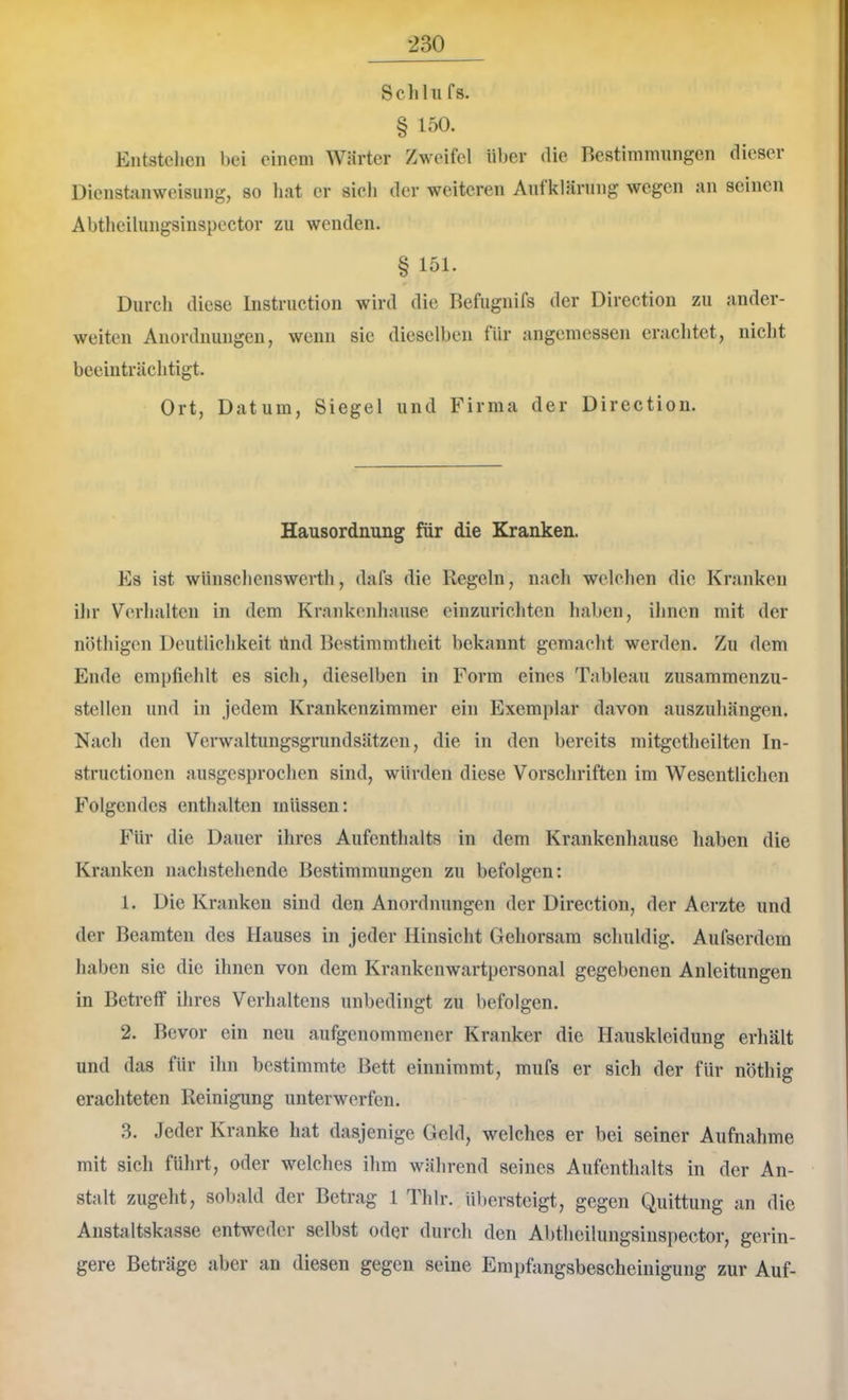 Seil hl fs. § 150. Entstehen bei einem Wärter Zweifel über die Bestimmungen dieser Üienstanweisiing, so hat er sich der weiteren Aufklärung wegen an seinen Abtheilungsinspcctor zu wenden. § 151. Durch diese Instruction wird die Refugnifs der Direction zu ander- weiten Anordnungen, wenn sie dieselben für angemessen erachtet, nicht beeinträchtigt. Ort, Datum, Siegel und Firma der Direction. Hausordnung für die Kranken. Es ist wünschenswerth, dafs die Regeln, nach welchen die Kranken ihr Verhalten in dem Krankenhause einzurichten haben, ihnen mit der nöthigen Deutlichkeit ünd Bestimmtheit bekannt gemacht werden. Zu dem Ende empfiehlt es sich, dieselben in Form eines Tableau zusammenzu- stellen und in jedem Krankenzimmer ein Exemplar davon auszuhängen. Nach den Verwaltungsgrundsätzen, die in den bereits mitgetheilten In- structionen ausgesprochen sind, würden diese Vorschriften im Wesentlichen Folgendes enthalten müssen: Für die Dauer ihres Aufenthalts in dem Krankenhause haben die Kranken nachstehende Bestimmungen zu befolgen: 1. Die Kranken sind den Anordnungen der Direction, der Aerzte und der Beamten des Hauses in jeder Hinsicht Gehorsam schuldig. Aufserdem haben sie die ihnen von dem Krankenwartpersonal gegebenen Anleitungen in Betreff ihres Verhaltens unbedingt zu befolgen. 2. Bevor ein neu aufgeuommener Kranker die Hauskleidung erhält und das für ihn bestimmte Bett einnimmt, mufs er sich der für nöthig erachteten Reinigung unterwerfen. 3. Jeder Kranke hat dasjenige Geld, welches er bei seiner Aufnahme mit sich führt, oder welches ihm während seines Aufenthalts in der An- stalt zugeht, sobald der Betrag l Thlr. übersteigt, gegen Quittung an die Anstaltskasse entweder selbst oder durch den Abtheilungsinspector, gerin- gere Beträge aber an diesen gegen seine Empfangsbescheinigung zur Auf-