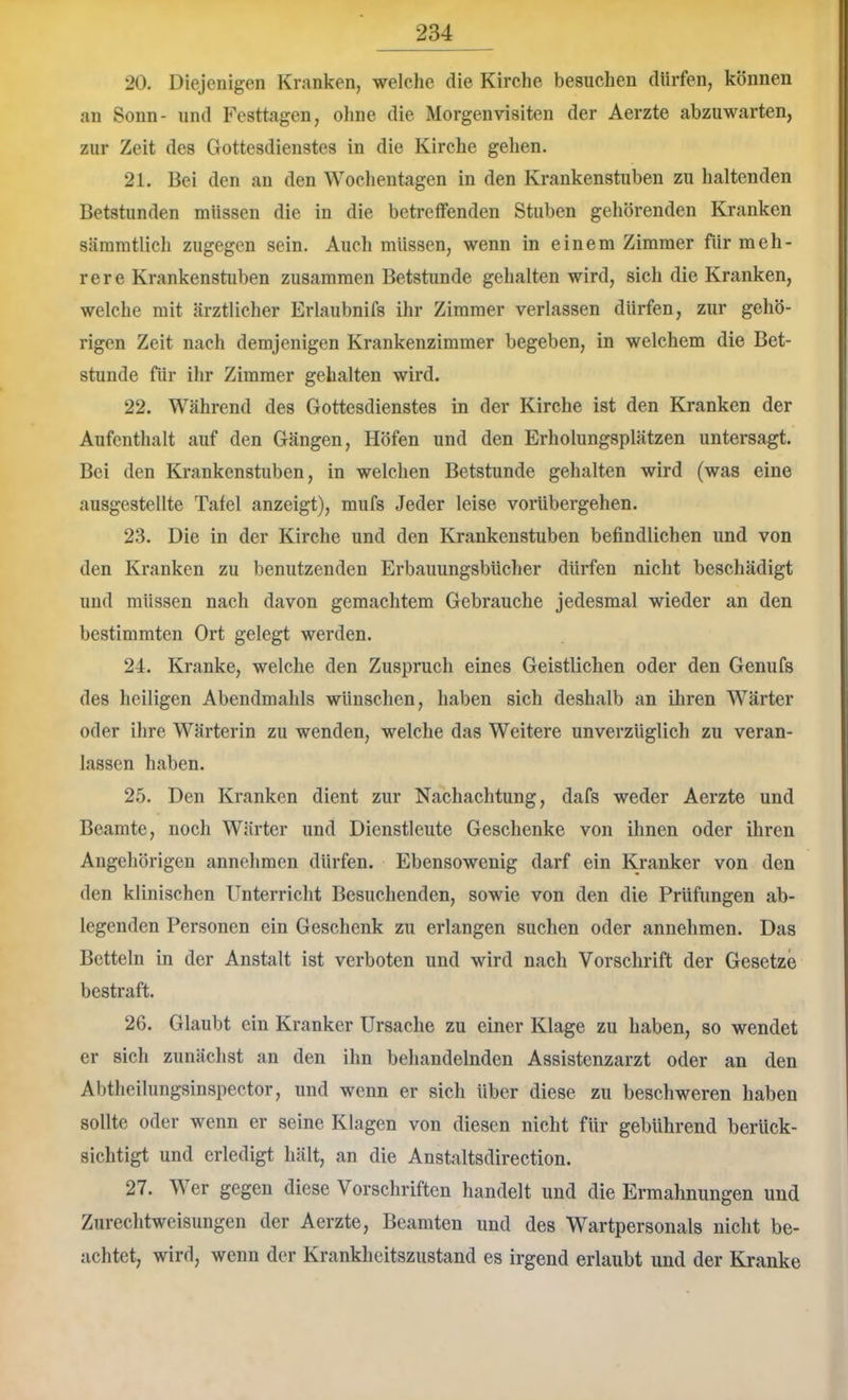 20. Diejenigen Kranken, welche die Kirche besuchen dürfen, können an Sonn- und Festtagen, ohne die Morgenvisiten der Aerzte abzuwarten, zur Zeit des Gottesdienstes in die Kirche gehen. 21. Bei den an den Wochentagen in den Krankenstuben zu haltenden Betstunden müssen die in die betreffenden Stuben gehörenden Kranken sämmtlich zugegen sein. Auch müssen, wenn in einem Zimmer für meh- rere Krankenstuben zusammen Betstunde gehalten wird, sich die Kranken, welche mit ärztlicher Erlaubnifs ihr Zimmer verlassen dürfen, zur gehö- rigen Zeit nach demjenigen Krankenzimmer begeben, in welchem die Bet- stunde für ihr Zimmer gehalten wird. 22. Während des Gottesdienstes in der Kirche ist den Kranken der Aufenthalt auf den Gängen, Höfen und den Erholungsplätzen untersagt. Bei den Krankenstuben, in welchen Betstunde gehalten wird (was eine ausgestellte Tafel anzeigt), mufs Jeder leise vorübergehen. 23. Die in der Kirche und den Krankenstuben befindlichen und von den Kranken zu benutzenden Erbauungsbücher dürfen nicht beschädigt und müssen nach davon gemachtem Gebrauche jedesmal wieder an den bestimmten Ort gelegt werden. 24. Kranke, welche den Zuspruch eines Geistlichen oder den Genufs des heiligen Abendmahls wünschen, haben sich deshalb an iliren Wärter oder ihre Wärterin zu wenden, welche das Weitere unverzüglich zu veran- lassen haben. 25. Den Kranken dient zur Nachachtung, dafs weder Aerzte und Beamte, noch Wärter und Dienstleute Geschenke von ihnen oder ihren Angehörigen annehmen dürfen. Ebensowenig darf ein Kranker von den den klinischen Unterricht Besuchenden, sowie von den die Prüfungen ab- legenden Personen ein Geschenk zu erlangen suchen oder annehmen. Das Betteln in der Anstalt ist verboten und wird nach Vorschrift der Gesetze bestraft. 26. Glaubt ein Kranker Ursache zu einer Klage zu haben, so wendet er sich zunächst an den ihn behandelnden Assistenzarzt oder an den Abtheilungsinspector, und wenn er sich über diese zu beschweren haben sollte oder wenn er seine Klagen von diesen nicht für gebührend berück- sichtigt und erledigt hält, an die Anstaltsdirection. 27. Wer gegen diese Vorschriften handelt und die Ermahnungen und Zureclitweisungen der Aerzte, Beamten und des Wartpersonals nicht be- achtet, wird, wenn der Krankheitszustand es irgend erlaubt und der Kranke