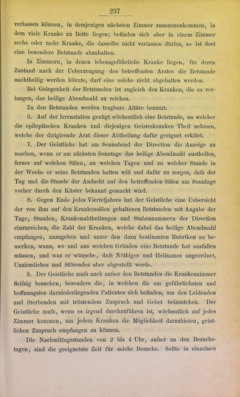 verlassen können, in demjenigen näclisten Zimmer Zusammenkommen, in dem viele Kranke zu Bette liegen; befinden sich aber in einem Zimmer sechs oder mehr Kranke, die dasselbe nicht verlassen dUrfen, so ist dort eine besondere Betstunde abzuhalten. In Zimmern, in denen lebensgefährliche Kranke liegen, für deren Zustand nach der üeberzeugung des betreftenden Arztes die Betstunde nachtheilig werden könnte, darf eine solche nicht abgehalten werden. Bei Gelegenheit der Betstunden ist zugleich den Kranken, die es ver- langen, das heilige Abendmahl zu reichen. Zu den Betstunden werden tragbare Altäre benutzt. 6. Auf der Irrenstation genügt wöchentlich eine Betstunde, an welcher die epileptischen Kranken und diejenigen Geisteskranken Tlieil nehmen, welche der dirigirende Arzt dieser Abtheilung dafür geeignet erklärt. 7. Der Geistliche hat am Sonnabend der Direction die Anzeige zu machen, wenn er am nächsten Sonntage das heilige Abendmahl austheilen, ferner auf welchen Sälen, an welchen Tagen und zu welcher Stunde in der Woche er seine Betstunden halten will und dafür zu sorgen, dafs der Tag und die Stunde der Andacht auf den betreffenden Sälen am Sonntage vorher durch den Küster bekannt gemacht wird. 8. Gegen Ende jedes Vierteljahres hat der Geistliche eine Uebersicht der von ihm auf den Krankensälen gehaltenen Betstunden mit Angabe der Tage, Stunden, Krankenabtheilungen und Stubennummern der Direction einzureichen, die Zahl der Kranken, welche dabei das heilige Abendmahl empfangen, anzugeben und unter den dazu bestimmten liubriken zu be- I merken, wann, wo und aus welchen Gründen eine Betstunde hat ausfallen müssen, und was er wünsche, dafs Nöthiges und Heilsames angeordnet, Unziemliches und Störendes aber abgcstcllt werde. 9. Der Geistliche mufs auch aufser den Betstunden die Krankenzimmer fleifsig besuchen, besonders die, in welchen die am gefährlichsten und hoffnungslos darniederliegenden Patienten sich befinden, um den Leidenden und Sterbenden mit tröstendem Zuspruch und Gebet beizustehen. Der Geistliche mufs, wenn es irgend durchzuführen ist, wöchentlich auf jedes Zimmer kommen, um jedem Kranken die Möglichkeit darzubieten, geist- lichen Zuspruch empfangen zu können. Die Naclimittagsstunden von 2 bis 4 Uhr, aufser an den Besuchs- tagen, sind die geeignetste Zeit für solche Besuche. Sollte in einzelnen