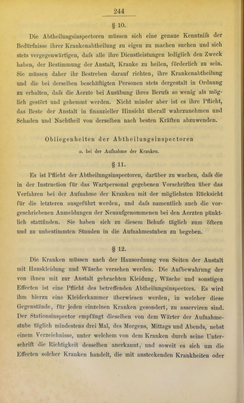 § 10. Die Abtlieiliiiigsiuspectoren müssen sich eine genaue Kenntnifs der Bedürfnisse ilirer Krankeiiabtlieiliing zu eigen zu machen suchen und sich stets vergegenwärtigen, dafs alle ihre Dienstleistungen lediglicli den Zweck haben, der Bestimmung der Anstalt, Kranke zu heilen, förderlich zu sein. Sie müssen daher ihr Bestreben darauf richten, ihre Krankenabtheilung und die bei derselben beschäftigten Personen stets dergestalt in Ordnung zu erhalten, dafs die Aerzte bei Ausübung ihres Berufs so wenig als mög- lich gestört und gehemmt werden. Nicht minder aber ist es ihre Pflicht, das Beste der Anstalt in finanzieller Hinsicht überall wahrzunehmen und Schaden und Nachtheil von derselben nach besten Kräften abzuwenden. Obliegenheiten der Abtheilungsinspectoren a. bei der Aufnahme der Kranken. § 11. Es ist Pflicht der Abtheilungsinspectoren, darüber zu wachen, dafs die in der Instruction für das Wartpersonal gegebenen A^orschriften über das Verfahren bei der Aufnahme der Kranken mit der möglichsten Rücksicht für die letzteren ausgeführt werden, und dafs namentlich auch die vor- geschriebenen Anmeldungen der Neuaufgenommenen bei den Aerzten pünkt- lich stattfinden. Sie haben sich zu diesem Behufe täglich zum öftern und zu unbestimmten Stunden in die Aufnahmestuben zu begeben. § 12. Die Kranken müssen nach der Hausordnung von Seiten der Anstalt mit Ilauskloidnng und AVäsche versehen werden. Die Aufbewahrung der von ihnen mit zur Anstalt gebrachten Kleidung, Wäsche und sonstigen Effecten ist eine Pflicht des betreffenden Abtheilungsinspectors. Es wird ihm hierzu eine Kleiderkammer überwiesen werden, in welcher diese Gegenstände, für jeden einzelnen Kranken gesondert, zu asserviren sind. Der Stationsinspector empfängt dieselben von dem Wärter der Aufnahme- stube täglich mindestens drei Mal, des Morgens, Mittags und Abends, nebst einem Verzeichnisse, unter welchem von dem Kranken durch seine Unter- schrift die Richtigkeit desselben anerkannt, und soweit es sich um die Effecten solcher Kranken handelt, die mit ansteckenden Krankheiten oder