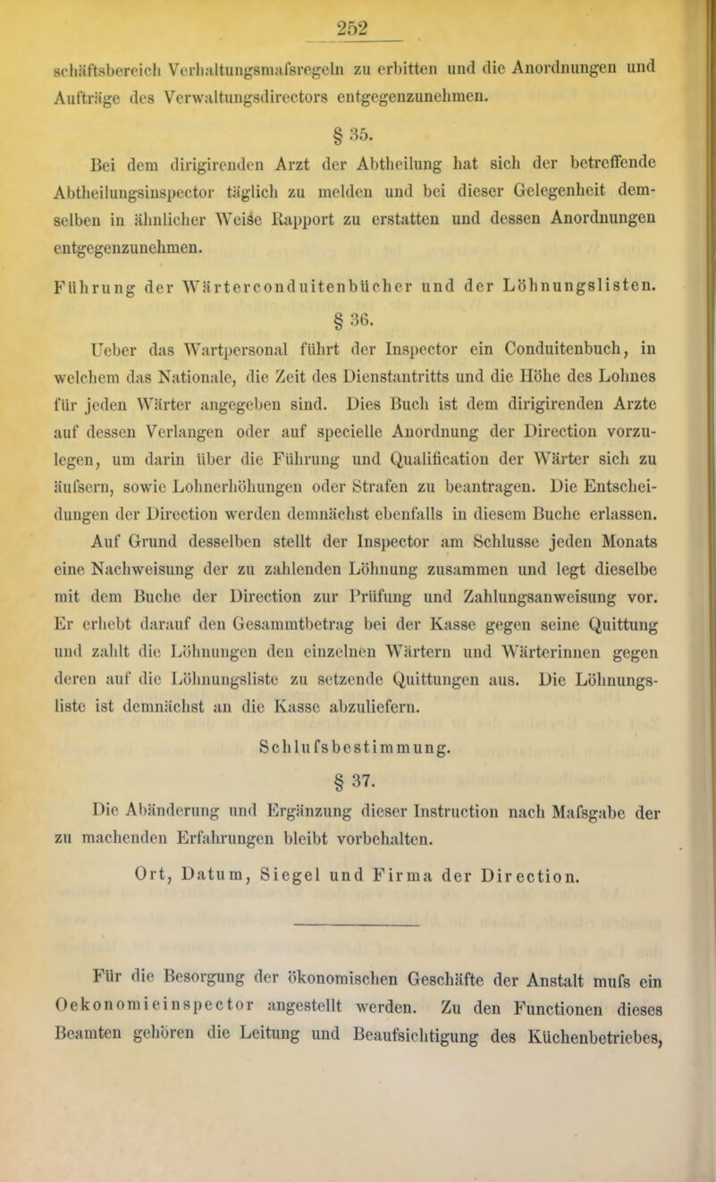 scliiiftsberoich Verli.-iltungsmnfsrogeln zu erbitten und die Anordnungen und Aufträge des Verwaltungsdirectors entgegenzunelimen. §35. Bei dem dirigirenden Arzt der Abtlieilung hat sicli der betreffende Abtlieilungsiüspector täglich zu melden und bei dieser Gelegenheit dem- selben in ähnlicher Weiäe Kapport zu erstatten und dessen Anordnungen entgegenzunehmen. Führung der Wärterconduitenbücher und der Löhnungslisten. §36. lieber das Wartpersonal fiilirt der Inspector ein Conduitenbuch, in welchem das Nationale, die Zeit des Dienstantritts und die Höhe des Lohnes für jeden Wärter angegeben sind. Dies Buch ist dem dirigirenden Arzte auf dessen Verlangen oder auf specielle Anordnung der Direction vorzu- legen, um darin über die Führung und Qualification der Wärter sich zu äufsern, sowie Lohnerhöhungen oder Strafen zu beantragen. Die Entschei- dungen der Direction werden demnächst ebenfalls in diesem Buche erlassen. Auf Grund desselben stellt der Inspector am Schlüsse jeden Monats eine Nachweisung der zu zahlenden Löhnung zusammen und legt dieselbe mit dem Buche der Direction zur Prüfung und Zahlungsanweisung vor. Er erhebt darauf den Gesammtbetrag bei der Kasse gegen seine Quittung und zahlt die Löhnungen den einzelnen Wärtern und Wärterinnen gegen deren auf die Löhnungsliste zu setzende Quittungen aus. Die Löhnungs- liste ist demnächst an die Kasse abzuliefern. Schill fsbestimmung. § 37. Die Abänderung und Ergänzung dieser Instruction nach Mafsgabe der zu machenden Erfahrungen bleibt Vorbehalten. Ort, Datum, Siegel und Firma der Direction. Für die Besorgung der ökonomischen Geschäfte der Anstalt mufs ein OekonomieinSpector angestellt werden. Zu den Functionen dieses Beamten gehören die Leitung und Beaufsichtigung des Küchenhetriebes,