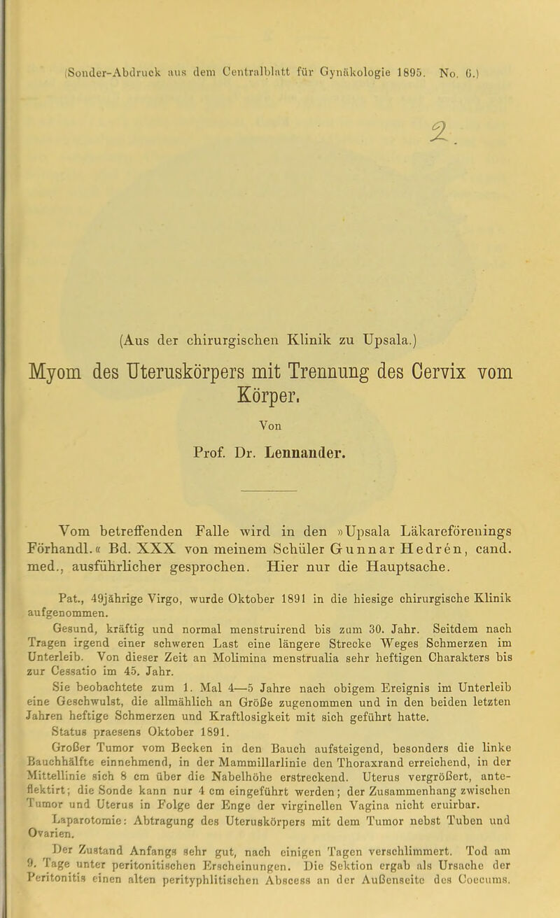 [Spnder-Abdruok aus dem Centralblatt für Gynäkologie 1895. No. G.) 2 (Aus der chirurgischen Klinik zu Upsala.) Myom des Uteruskörpers mit Trennung des Cervix vom Körper, Von Prof. Dr. Lennander. Vom betreffenden Falle wird in den »Upsala Läkareförenings Förhandl.« Bd. XXX von meinem Schüler Gunnar Hedren, cand. med., ausführlicher gesprochen. Hier nur die Hauptsache. Pat., 49jährige Virgo, wurde Oktober 1891 in die hiesige chirurgische Klinik aufgenommen. Gesund, kräftig und normal menstruirend bis zum 30. Jahr. Seitdem nach Tragen irgend einer schweren Last eine längere Strecke Weges Schmerzen im Unterleib. Von dieser Zeit an Molimina menstrualia sehr heftigen Charakters bis zur Cessatio im 45. Jahr. Sie beobachtete zum 1. Mal 4—5 Jahre nach obigem Ereignis im Unterleib eine Geschwulst, die allmählich an Größe zugenommen und in den beiden letzten Jahren heftige Schmerzen und Kraftlosigkeit mit sich geführt hatte. Status praesens Oktober 1891. Großer Tumor vom Becken in den Bauch aufsteigend, besonders die linke Bauchhälfte einnehmend, in der Mammillarlinie den Thoraxrand erreichend, in der Mittellinie sich 8 cm über die Nabelhöhe erstreckend. Uterus vergrößert, ante- flektirt; die Sonde kann nur 4 cm eingeführt werden; der Zusammenhang zwischen Tumor und Uterus in Folge der Enge der virginellen Vagina nicht eruirbar. Laparotomie: Abtragung des Uteruskörpers mit dem Tumor nebst Tuben und Ovarien. Der Zustand Anfangs sehr gut, nach einigen Tagen verschlimmert. Tod am 9. Tage unter peritonitischen Erscheinungen. Die Sektion ergab als Ursache der Peritonitis einen alten perityphlitischen Abscess an der Außenseite des Coecums.