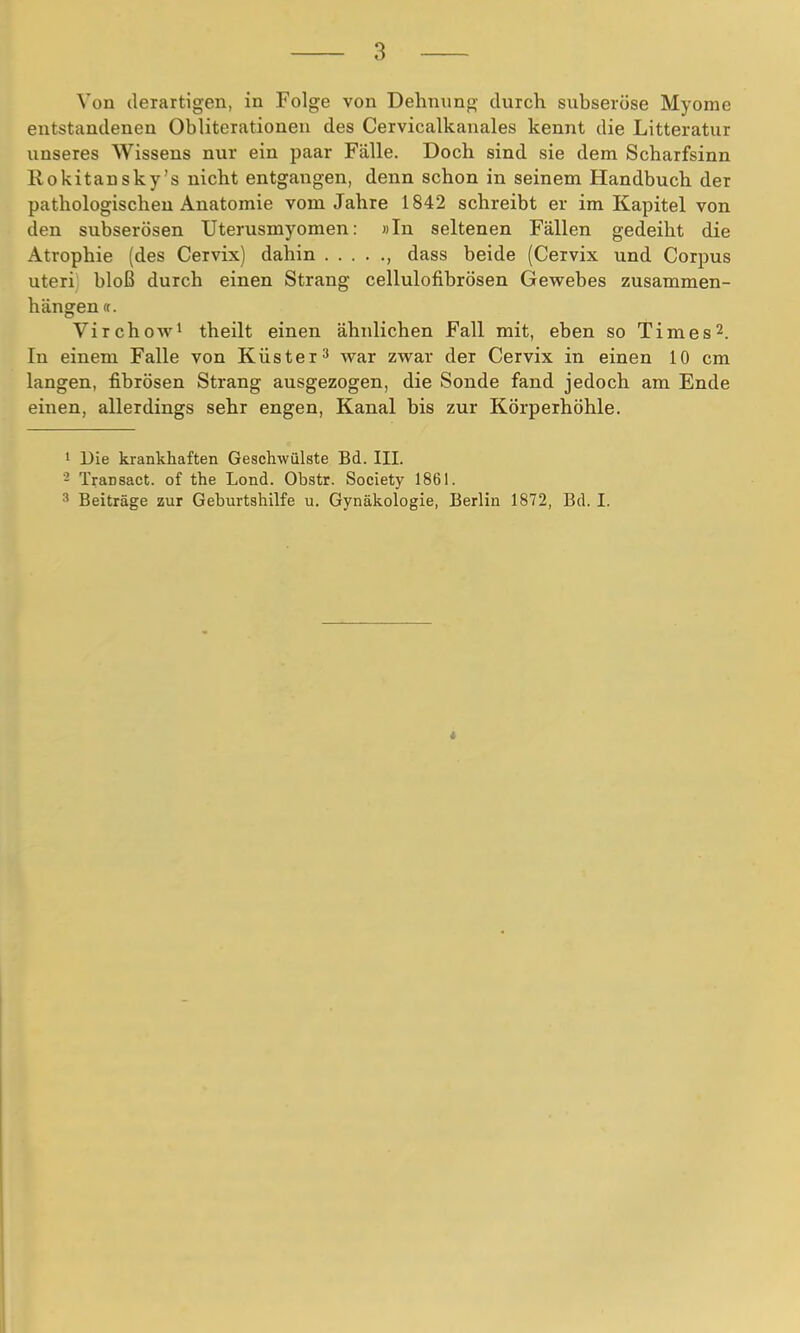 entstandenen Obliterationen des Cervicalkanales kennt die Litteratur unseres Wissens nur ein paar Fälle. Doch sind sie dem Scharfsinn Rokitansky's nicht entgangen, denn schon in seinem Handbuch der pathologischen Anatomie vom Jahre 1842 schreibt er im Kapitel von den subserösen Uterusmyomen: »In seltenen Fällen gedeiht die Atrophie (des Cervix) dahin , dass beide (Cervix und Corpus uteri bloß durch einen Strang cellulofibrösen Gewebes zusammen- hängen (t. Virchow1 theilt einen ähnlichen Fall mit, eben so Times2. In einem Falle von Küster3 war zwar der Cervix in einen 10 cm langen, fibrösen Strang ausgezogen, die Sonde fand jedoch am Ende einen, allerdings sehr engen, Kanal bis zur Körperhöhle. 1 Die krankhaften Geschwülste Bd. III. - Transact. of the Lond. Obstr. Society 1861. n Beiträge zur Geburtshilfe u. Gynäkologie, Berlin 1872, Bd. I.