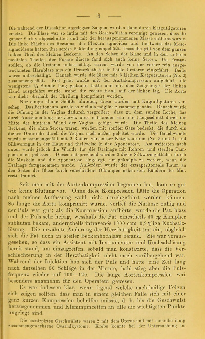 Die während der Dissektion angelegten Zungen wurden dann durch Katgutligaturen ersetzt. Die Blase war so intim mit den Geschwülsten vereinigt gewesen, dass ihr ganzer Vertex abgeschnitten und mit der herausgenommenen Masse entfernt wurde. Die linke Fläche des Rectums, der Flexura sigmoidea und theilweise das Meso- sigmoideum hatten ihre seröse Bekleidung eingebüßt. Dasselbe gilt von dem ganzen linken Theil des kleinen Beckens. An den Seiten der Blase und in den unteren medialen Theilen der Fossae iliacae fand sich auch keine Serosa. Um festzu- stellen, ob die Ureteren unbeschädigt waren, wurde von der vorher rein ausge- trockneten Harnblase aus ein Ureterkatheter in beide Ureteren eingeführt. Beide waren unbeschädigt. Danach wurde die Blase mit 3 Keinen Katgutsuturen (No. 2) zusammengenäht. Erst jetzt wurde mit der Aortakompression aufgehört, die wenigstens % Stunde lang gedauert hatte und mit dem Zeigefinger der linken Hand ausgeführt wurde, wobei die rechte Hand auf der linken lag. Die Aorta war dicht oberhalb der Theilung komprimirt worden. Nur einige kleine Gefäße bluteten, diese wurden mit Katgutligaturen ver- sehen. Das Peritoneum wurde so viel als möglich zusammengenäht. Danach wurde die Öffnung in der Vagina dadurch vergrößert, dass zu dem runden Loche, das durch Ausschneidung der Cervix uteri entstanden war, ein Längsschnitt durch die Mitte der hinteren Wand der Vagina gefügt wurde. Die Theile des kleinen Beckens, die ohne Serosa waren, wurden mit steriler Gaze bedeckt, die durch ein dickes Drainrohr durch die Vagina nach außen geleitet wurde. Die Bauchwunde wurde zusammengenäht mit 2 Reihen versenkter Katgutsuturen (No. 3 und 4) und Silkwormgut in der Haut und theilweise in der Aponeurose. Am weitesten nach unten wurde jedoch die Wunde für die Drainage mit Röhren und sterilen Tam- pons offen gelassen. Diesen entsprechend wurden 3 dicke Silkwormgutfäden durch die Muskeln und die Aponeurose eingelegt, um geknüpft zu werden, wenn die Drainage fortgenommen wurde. Außerdem wurde der extraperitoneale Raum an den Seiten der Blase durch verschiedene Öffnungen neben den Rändern der Mm. recti drainirt. Seit man mit der Aortenkompression begonnen hat, kam so gut wie keine Blutung vor. Ohne diese Kompression hätte die Operation nach meiner Auffassung wohl nicht durchgeführt werden können. So lange die Aorta komprimirt wurde, verlief die Narkose ruhig und der Puls war gut; als die Kompression aufhörte, wurde die Pat. blass und der Puls sehr heftig, wesshalb die Pat. einestheils 40 cg Kampher subkutan bekam, anderntheils intravenös 1300 ccm 0,9^ige Kochsalz- lösung. Die erwähnte Änderung der Herzthätigkeit trat ein, obgleich sich die Pat. noch in steiler Beckenhochlage befand. Sie war voraus- gesehen, so dass ein Assistent mit Instrumenten und Kochsalzlösung bereit stand, um einzugreifen, sobald man konstatirte, dass die Ver- schlechterung in der Herzthätigkeit nicht rasch vorübergehend war. Während der Injektion hob sich der Puls und hatte eine Zeit lang nach derselben 80 Schläge in der Minute, bald stieg aber die Puls- frequenz wieder auf 100—120. Die lange Aortenkompression war besonders angenehm für den Operateur gewesen. Es war indessen klar, wenn irgend welche nachtheilige Folgen sich zeigen sollten, dass man in einem gleichen Falle sich mit einer ganz kurzen Kompression behelfen müsste, d. h. bis die Geschwulst herausgenommen und Klemmpincetten an alle die wichtigsten Punkte angelegt sind. Die exstirpirten Geschwülste waren 2 mit dem Uterus und mit einander innig zusammengewachsene Ovarialkystome. Krebs konnte bei der Untersuchung im