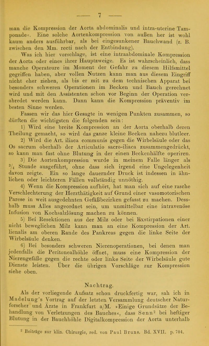 mau die Kompression der Aorta abdominalis und intra-uterine Tam- ponade*. Eine solche Aortenkompression von außen her ist wohl kaum anders ausführbar, als bei eingesunkener Bauchwand (z. B. zwischen den Mm. recti nach der Entbindung). Was ich hier vorschlage, ist eine intraabdominale Kompression der Aorta oder eines ihrer Hauptzweige. Es ist wahrscheinlich, dass manche Operateure im Moment der Gefahr zu diesem Hilfsmittel gegriffen haben, aber vollen Nutzen kann man aus diesem Eingriff nicht eher ziehen, als bis er mit zu dem technischen Apparat bei besonders schweren Operationen im Becken und Bauch gerechnet wird und mit den Assistenten schon vor Beginn der Operation ver- abredet werden kann. Dann kann die Kompression präventiv im besten Sinne werden. Fassen wir das hier Gesagte in wenigen Punkten zusammen, so dürften die wichtigsten die folgenden sein: 1) Wird eine breite Kompression an der Aorta oberhalb deren Theilung gemacht, so wird das ganze kleine Becken nahezu blutleer. 2) Wird die Art. iliaca communis gegen die Wirbelsäule oder das Os sacrum oberhalb der Articulatio sacro-iliaca zusammengedrückt, so kann man fast ohne Blutung in der einen Beckenhälfte operiren. 3) Die Aortenkompression wurde in meinem Falle länger als 3li Stunde ausgeführt, ohne dass sich irgend eine Ungelegenheit davon zeigte. Ein so lange dauernder Druck ist indessen in ähn- lichen oder leichteren Fällen vollständig unnöthig. 4) Wenn die Kompression aufhört, hat man sich auf eine rasche Verschlechterung der Herzthätigkeit auf Grund einer vasomotorischen Parese in weit ausgedehnten Gefäßbezirken gefasst zu machen. Dess- halb muss Alles angeordnet sein, um unmittelbar eine intravenöse Infusion von Kochsalzlösung machen zu können. 5) Bei Resektionen aus der Milz oder bei Exstirpationen einer nicht beweglichen Milz kann man an eine Kompression der Art. lienalis am oberen Rande des Pankreas gegen die linke Seite der Wirbelsäule denken. 6) Bei besonders schweren Nierenoperationen, bei denen man jedenfalls die Peritonealhöhle öffnet, muss eine Kompression der Ni»;rengefäße gegen die rechte oder linke Seite der Wirbelsäule gute Dienste leisten. Über die übrigen Vorschläge zur Kompression siehe oben. Nachtrag. Als der vorliegende Aufsatz schon druckfertig war, sah ich in Madelung's Vortrag auf der letzten Versammlung deutscher Natur- forscher und Ärzte in Frankfurt a/M. »Einige Grundsätze der Be- handlung von Verletzungen des Bauches«, dass Senn2 bei heftiger Blutung in der Bauchhöhle Digitalkompression der Aorta unterhalb