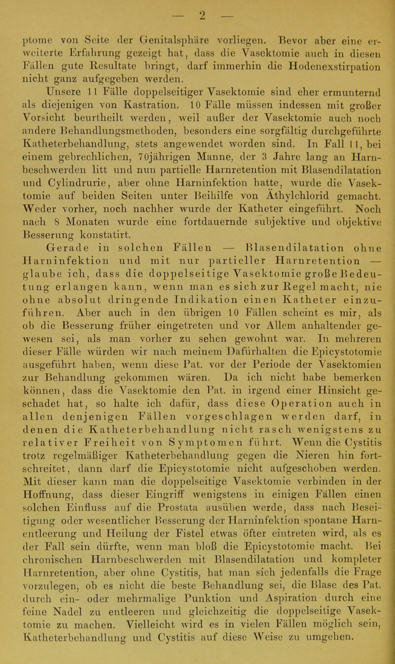 ptome von Seite der Genitalsphäre vorliegen. Bevor aber eine er- weiterte Erfahrung gezeigt hat, class die Vasektomie auch in diesen Fällen gute Resultate bringt, darf immerhin die Hodenexstirpation nicht ganz aufgegeben werden. Unsere 11 Fälle doppelseitiger Vasektomie sind eher ermunternd als diejenigen von Kastration. 10 Fälle müssen indessen mit großer Vorficht beurtheilt werden, weil außer der Vasektomie auch noch andere Behandlungsmethoden, besonders eine sorgfältig durchgeführte Katheterbehandlung, stets angewendet worden sind. In Fall 11, bei einem gebrechlichen, 70jährigen Manne, der 3 Jahre lang an Harn- besch Averden litt und nun partielle Harnretention mit Blasendilatation und Cylindrurie, aber ohne Harninfektion hatte, wurde die Vasek- tomie auf beiden Seiten unter Beihilfe von Athylchlorid gemacht. Weder vorher, noch nachher wurde der Katheter eingeführt. Noch nach 8 Monaten wurde eine fortdauernde subjektive und objektive Besserung konstatirt. Gerade in solchen Fällen — Blasendilatation ohne Harninfektion und mit nur partieller Harnretention — glaube ich, dass die doppelseitige Vasektomie große Bedeu- tung erlangen kann, wenn man es sich zur Regel macht, nie ohne absolut dringende Indikation einen Katheter einzu- führen. Aber auch in den übrigen 10 Fällen scheint es mir, als ob die Besserung früher eingetreten und vor Allem anhaltender ge- wesen sei, als man vorher zu sehen gewohnt war. In mehreren dieser Fälle würden Avir nach meinem Dafürhalten die Epicystotomie ausgeführt haben, Avenn diese Pat. vor der Periode der Vasektomien zur Behandlung gekommen wären. Da ich nicht habe bemerken können, dass die Vasektomie den Bat. in irgend einer Hinsicht ge- schadet hat, so halte ich dafür, dass diese Operation auch in allen denjenigen Fällen vorgeschlagen werden darf, in denen die Katheterbehandlung nicht rasch Avenigstens zu relativer Freiheit von Symptomen führt. Wenn die Cystitis trotz regelmäßiger Katheterbehaudlung gegen die Nieren hin fort- schreitet, dann darf die Epicystotomie nicht aufgeschoben Averden. Mit dieser kann man die doppelseitige Vasektomie verbinden in der Hoffnung, dass dieser Eingriff Avenigstens in einigen Fällen einen solchen Einfluss auf die Prostata ausüben Averde, dass nach Besei- tigung oder Avesentlichcr l^esserung der Harninfektion spontane Harn- entleerung und Heilung der Fistel etAvas öfter eintreten Avird, als es der Fall sein dürfte, Avenn man bloß die Epicystotomie macht. Bei chronischen HarnbeschAverden mit Blasendilatation und kompleter Harnretention, aber ohne Cystitis, hat man sich jedenfalls die Frage vorzulegen, ob es nicht die beste Behandlung sei, die Blase des Pat. durch ein- oder mehrmalige Punktion und Aspiration durch eine feine Nadel zu entleeren und gleichzeitig die doppelseitige Vasek- tomie zu machen. Vielleicht Avird es in vielen Fällen möglich sein, Katheterbehandlung und Cystitis auf diese Weise zu umgehen.